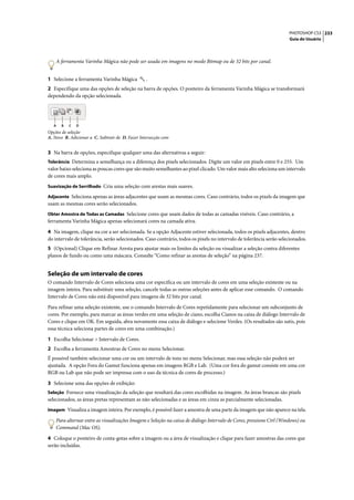 PHOTOSHOP CS3 233
                                                                                                                     Guia do Usuário




    A ferramenta Varinha Mágica não pode ser usada em imagens no modo Bitmap ou de 32 bits por canal.


1 Selecione a ferramenta Varinha Mágica           .
2 Especifique uma das opções de seleção na barra de opções. O ponteiro da ferramenta Varinha Mágica se transformará
dependendo da opção selecionada.




   A   B   C   D
Opções de seleção
A. Novo B. Adicionar a C. Subtrair de D. Fazer Intersecção com


3 Na barra de opções, especifique qualquer uma das alternativas a seguir:
Tolerância Determina a semelhança ou a diferença dos pixels selecionados. Digite um valor em pixels entre 0 e 255. Um
valor baixo seleciona as poucas cores que são muito semelhantes ao pixel clicado. Um valor mais alto seleciona um intervalo
de cores mais amplo.
Suavização de Serrilhado Cria uma seleção com arestas mais suaves.

Adjacente Seleciona apenas as áreas adjacentes que usam as mesmas cores. Caso contrário, todos os pixels da imagem que
usam as mesmas cores serão selecionados.
Obter Amostra de Todas as Camadas Selecione cores que usam dados de todas as camadas visíveis. Caso contrário, a
ferramenta Varinha Mágica apenas selecionará cores na camada ativa.

4 Na imagem, clique na cor a ser selecionada. Se a opção Adjacente estiver selecionada, todos os pixels adjacentes, dentro
do intervalo de tolerância, serão selecionados. Caso contrário, todos os pixels no intervalo de tolerância serão selecionados.
5 (Opcional) Clique em Refinar Aresta para ajustar mais os limites da seleção ou visualizar a seleção contra diferentes
planos de fundo ou como uma máscara. Consulte “Como refinar as arestas de seleção” na página 237.


Seleção de um intervalo de cores
O comando Intervalo de Cores seleciona uma cor específica ou um intervalo de cores em uma seleção existente ou na
imagem inteira. Para substituir uma seleção, cancele todas as outras seleções antes de aplicar esse comando. O comando
Intervalo de Cores não está disponível para imagens de 32 bits por canal.

Para refinar uma seleção existente, use o comando Intervalo de Cores repetidamente para selecionar um subconjunto de
cores. Por exemplo, para marcar as áreas verdes em uma seleção de ciano, escolha Cianos na caixa de diálogo Intervalo de
Cores e clique em OK. Em seguida, abra novamente essa caixa de diálogo e selecione Verdes. (Os resultados são sutis, pois
essa técnica seleciona partes de cores em uma combinação.)

1 Escolha Selecionar > Intervalo de Cores.
2 Escolha a ferramenta Amostras de Cores no menu Selecionar.
É possível também selecionar uma cor ou um intervalo de tons no menu Selecionar, mas essa seleção não poderá ser
ajustada. A opção Fora do Gamut funciona apenas em imagens RGB e Lab. (Uma cor fora do gamut consiste em uma cor
RGB ou Lab que não pode ser impressa com o uso da técnica de cores de processo.)

3 Selecione uma das opções de exibição:
Seleção Fornece uma visualização da seleção que resultará das cores escolhidas na imagem. As áreas brancas são pixels
selecionados, as áreas pretas representam as não selecionadas e as áreas em cinza as parcialmente selecionadas.
Imagem Visualiza a imagem inteira. Por exemplo, é possível fazer a amostra de uma parte da imagem que não aparece na tela.

    Para alternar entre as visualizações Imagem e Seleção na caixa de diálogo Intervalo de Cores, pressione Ctrl (Windows) ou
    Command (Mac OS).

4 Coloque o ponteiro de conta-gotas sobre a imagem ou a área de visualização e clique para fazer amostras das cores que
serão incluídas.
 