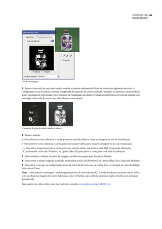 PHOTOSHOP CS3 234
                                                                                                                   Guia do Usuário




Cor de amostragem


5 Ajuste o intervalo de cores selecionado usando o controle deslizante de Grau de Seleção ou digitando um valor. A
configuração Grau de Seleção controla a amplitude do intervalo de cores na seleção e aumenta ou diminui a quantidade de
pixels parcialmente selecionada (áreas em cinza na visualização da seleção). Defina um valor baixo em Grau de Seleção para
restringir o intervalo de cores e um valor alto para aumentá-lo.




O aumento do grau de seleção amplia a seleção


6 Ajuste a seleção:
• Para adicionar cores, selecione o conta-gotas com sinal de adição e clique na imagem ou área de visualização.
• Para remover cores, selecione o conta-gotas com sinal de subtração e clique na imagem ou área de visualização.
    Para ativar temporariamente o conta-gotas com sinal de adição, mantenha a tecla Shift pressionada. Mantenha
    pressionada a tecla Alt (Windows) ou Option (Mac OS) para ativar o conta-gotas com sinal de subtração.
7 Para visualizar a seleção na janela de imagem, escolha uma opção para Visualizar Seleção.
8 Para reveter à seleção original, mantenha pressionada a tecla Alt (Windows) ou Option (Mac OS) e clique em Redefinir.
9 Para salvar e carregar as configurações atuais de intervalo de cores, use os botões Salvar e Carregar na caixa de diálogo
Intervalo de Cores.
Nota: se for exibida a mensagem “Nenhum pixel está mais de 50% selecionado”, a borda de seleção não ficará visível. Talvez
a cor escolhida na imagem pelo menu Selecionar, como Vermelhos, não contenha nenhuma matiz vermelha com saturação
bastante alta.

Para assistir um vídeo sobre como fazer seleções, consulte www.adobe.com/go/vid0002_br.
 