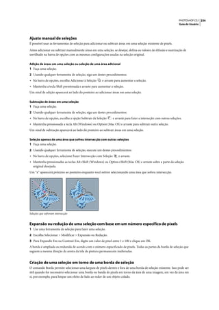 PHOTOSHOP CS3 236
                                                                                                                   Guia do Usuário




Ajuste manual de seleções
É possível usar as ferramentas de seleção para adicionar ou subtrair áreas em uma seleção existente de pixels.

Antes adicionar ou subtrair manualmente áreas em uma seleção, se desejar, defina os valores de difusão e suavização de
serrilhado na barra de opções com as mesmas configurações usadas na seleção original.

Adição de áreas em uma seleção ou seleção de uma área adicional
1 Faça uma seleção.
2 Usando qualquer ferramenta de seleção, siga um destes procedimentos:
• Na barra de opções, escolha Adicionar à Seleção       e arraste para aumentar a seleção.
• Mantenha a tecla Shift pressionada e arraste para aumentar a seleção.
Um sinal de adição aparecerá ao lado do ponteiro ao adicionar áreas em uma seleção.

Subtração de áreas em uma seleção
1 Faça uma seleção.
2 Usando qualquer ferramenta de seleção, siga um destes procedimentos:
• Na barra de opções, escolha a opção Subtrair da Seleção       e arraste para fazer a interseção com outras seleções.
• Mantenha pressionada a tecla Alt (Windows) ou Option (Mac OS) e arraste para subtrair outra seleção.
Um sinal de subtração aparecerá ao lado do ponteiro ao subtrair áreas em uma seleção.

Seleção apenas de uma área que sofreu intersecção com outras seleções
1 Faça uma seleção.
2 Usando qualquer ferramenta de seleção, execute um destes procedimentos:
• Na barra de opções, selecione Fazer Intersecção com Seleção       e arraste.
• Mantenha pressionadas as teclas Alt+Shift (Windows) ou Option+Shift (Mac OS) e arraste sobre a parte da seleção
   original desejada.
Um “x” aparecerá próximo ao ponteiro enquanto você estiver selecionando uma área que sofreu intersecção.




Seleções que sofreram intersecção


Expansão ou redução de uma seleção com base em um número específico de pixels
1 Use uma ferramenta de seleção para fazer uma seleção.
2 Escolha Selecionar > Modificar > Expansão ou Redução.
3 Para Expandir Em ou Contrair Em, digite um valor de pixel entre 1 e 100 e clique em OK.
A borda é ampliada ou reduzida de acordo com o número especificado de pixels. Todas as partes da borda de seleção que
seguem a mesma direção da aresta da tela de pintura permanecem inalteradas.


Criação de uma seleção em torno de uma borda de seleção
O comando Borda permite selecionar uma largura de pixels dentro e fora de uma borda de seleção existente. Isso pode ser
útil quando for necessário selecionar uma borda ou banda de pixels em torno da área de uma imagem, em vez da área em
si, por exemplo, para limpar um efeito de halo ao redor de um objeto colado.
 