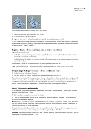 PHOTOSHOP CS3 237
                                                                                                                  Guia do Usuário




Seleção original (esquerda) e depois do comando Borda: 5 pixels (direita)


1 Use uma ferramenta de seleção para fazer uma seleção.
2 Escolha Selecionar > Modificar > Borda.
3 Digite um valor entre 1 e 200 pixels para a largura da borda da nova seleção e clique em OK.
A nova seleção emoldura a área selecionada anteriormente e é incluída dentro da borda de seleção original. Por exemplo,
uma largura de borda de 20 pixels cria uma nova seleção com arestas suaves que se estende por 10 pixels dentro da borda
de seleção original e 10 pixels fora dela.


Expansão de uma seleção para incluir áreas com cores semelhantes
Siga um destes procedimentos:

• Escolha Selecionar > Aumentar, para incluir todos os pixels adjacentes que estejam dentro do intervalo de tolerância
   especificado nas opções da varinha mágica.
• Escolha Selecionar > Semelhante para incluir os pixels de toda a imagem, e não apenas os adjacentes, que estejam dentro
   intervalo de tolerância.
Para aumentar a seleção em incrementos, escolha um desses comandos mais de uma vez.
Nota: os comandos Aumentar e Semelhante não podem ser usados em imagens no Bitmap ou de 32 bits por canal.


Limpeza de pixels dispersos em uma seleção com base em cores
1 Escolha Selecionar > Modificar > Suavizar.
2 Para obter um Raio da Amostra, digite um valor de pixel entre 1 e 100 e clique em OK.
Para cada pixel na seleção, o Photoshop examina os pixels ao redor, conforme a distância especificada na configuração de
raio. Se mais da metade dos pixels adjacentes for selecionada, o pixel permanecerá na seleção e os pixels não selecionados
ao redor serão adicionados a ela. Se menos da metade dos pixels adjacentes for selecionada, o pixel será removido da
seleção. O efeito geral é reduzir os fragmentos e suavizar os vértices e as linhas irregulares na seleção.


Como refinar as arestas de seleção
A opção Refinar Aresta melhora a qualidade das arestas de uma seleção e permite visualizar a seleção contra diferentes
planos de fundo para facilitar a edição.

1 Crie uma seleção com qualquer ferramenta de seleção.
2 Clique em Refinar Aresta na barra de opções da ferramenta de seleção ou escolha Selecionar > Refinar Aresta para
definir opções para o ajuste da seleção:
Raio Determina o tamanho da região ao redor dos limites da seleção em que o refinamento da aresta ocorre. Aumente o
raio para criar um limite de seleção mais exato em áreas com transições suaves ou pequenos detalhes, como aquelas em
cabelo ou pêlo curto, ou em limites desfocados.
Contraste Ajusta a nitidez das arestas de seleção e remove artefatos confusos. O aumento de contraste pode remover o
ruído excessivo ao lado das arestas de seleção causado pela configuração de um Raio alto.
Suavidade Reduz áreas irregulares (“montanhas e vales”) no limite da seleção, criando um contorno mais suave. Digite um
valor ou mova o controle deslizante de 0 a 100.
 