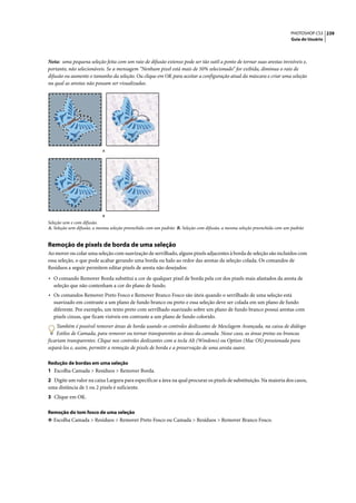 PHOTOSHOP CS3 239
                                                                                                                          Guia do Usuário




Nota: uma pequena seleção feita com um raio de difusão extenso pode ser tão sutil a ponto de tornar suas arestas invisíveis e,
portanto, não selecionáveis. Se a mensagem “Nenhum pixel está mais de 50% selecionado” for exibida, diminua o raio de
difusão ou aumente o tamanho da seleção. Ou clique em OK para aceitar a configuração atual da máscara e criar uma seleção
na qual as arestas não possam ser visualizadas.




                           A




                           B
Seleção sem e com difusão.
A. Seleção sem difusão, a mesma seleção preenchida com um padrão B. Seleção com difusão, a mesma seleção preenchida com um padrão


Remoção de pixels de borda de uma seleção
Ao mover ou colar uma seleção com suavização de serrilhado, alguns pixels adjacentes à borda de seleção são incluídos com
essa seleção, o que pode acabar gerando uma borda ou halo ao redor das arestas da seleção colada. Os comandos de
Resíduos a seguir permitem editar pixels de aresta não desejados:

• O comando Remover Borda substitui a cor de qualquer pixel de borda pela cor dos pixels mais afastados da aresta de
  seleção que não contenham a cor do plano de fundo.
• Os comandos Remover Preto Fosco e Remover Branco Fosco são úteis quando o serrilhado de uma seleção está
  suavizado em contraste a um plano de fundo branco ou preto e essa seleção deve ser colada em um plano de fundo
  diferente. Por exemplo, um texto preto com serrilhado suavizado sobre um plano de fundo branco possui arestas com
  pixels cinzas, que ficam visíveis em contraste a um plano de fundo colorido.
    Também é possível remover áreas de borda usando os controles deslizantes de Mesclagem Avançada, na caixa de diálogo
    Estilos de Camada, para remover ou tornar transparentes as áreas da camada. Nesse caso, as áreas pretas ou brancas
ficariam transparentes. Clique nos controles deslizantes com a tecla Alt (Windows) ou Option (Mac OS) pressionada para
separá-los e, assim, permitir a remoção de pixels de borda e a preservação de uma aresta suave.

Redução de bordas em uma seleção
1 Escolha Camada > Resíduos > Remover Borda.
2 Digite um valor na caixa Largura para especificar a área na qual procurar os pixels de substituição. Na maioria dos casos,
uma distância de 1 ou 2 pixels é suficiente.
3 Clique em OK.

Remoção do tom fosco de uma seleção
❖ Escolha Camada > Resíduos > Remover Preto Fosco ou Camada > Resíduos > Remover Branco Fosco.
 