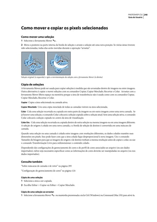 PHOTOSHOP CS3 240
                                                                                                                  Guia do Usuário




Como mover e copiar os pixels selecionados
Como mover uma seleção
1 Selecione a ferramenta Mover           .
2 Mova o ponteiro na parte interna da borda de seleção e arraste a seleção até uma nova posição. Se várias áreas tiverem
sido selecionadas, todas elas serão movidas durante a operação “arrastar”.




Seleção original (à esquerda) e após a movimentação da seleção com a ferramenta Mover (à direita)


Cópia de seleções
A ferramenta Mover pode ser usada para copiar seleções à medida que são arrastadas dentro de imagens ou entre imagens.
Outra alternativa é copiar e mover seleções com os comandos Copiar, Copiar Mesclado, Recortar e Colar. Arrastar com a
ferramenta Mover libera espaço na memória porque a área de transferência não é usada como com os comandos Copiar,
Copiar Mesclado, Recortar e Colar.
Copiar Copia a área selecionada na camada ativa.

Copiar Mesclado Cria uma cópia mesclada de todas as camadas visíveis na área selecionada.

Colar Cola uma seleção recortada ou copiada em outra parte da imagem ou em outra imagem como uma nova camada. Se
já houver uma seleção, o comando Colar colocará a seleção copiada sobre a seleção atual. Sem uma seleção ativa, o comando
Colar colocará a seleção copiada no centro da área de visualização.
Colar Em. Cola uma seleção recortada ou copiada dentro de outra seleção na mesma imagem ou em uma imagem diferente.
A seleção de origem é colada em uma nova camada, e a borda de seleção de destino é convertida em uma máscara de
camada.

Quando uma seleção ou uma camada é colada entre imagens com resoluções diferentes, os dados colados mantêm suas
dimensões em pixels. Isso pode fazer com que a área colada fique desproporcional à nova imagem. Use o comando
Tamanho da Imagem para que as imagens de origem e de destino tenham a mesma resolução antes de copiar e colar, ou use
o comando Transformação Livre para redimensionar o conteúdo colado.

Dependendo das configurações de gerenciamento de cores e do perfil de cores associados ao arquivo (ou aos dados
importados), talvez seja necessário especificar como as informações de cores deverão ser manipuladas no arquivo (ou nos
dados importados).


Consulte também
“Sobre máscaras de camada e de vetor” na página 295

“Configuração do gerenciamento de cores” na página 124

Cópia de uma seleção
1 Selecione a área a ser copiada.
2 Escolha Editar > Copiar ou Editar > Copiar Mesclado.

Cópia de uma seleção ao arrastar
1 Selecione a ferramenta Mover          ou mantenha pressionada a tecla Ctrl (Windows) ou Command (Mac OS) para ativá-la.
 