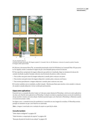 PHOTOSHOP CS3 242
                                                                                                                       Guia do Usuário




            A                            B




      C                                  E
                     D
Uso do comando Colar em
A. Painéis de janela selecionados B. Imagem copiada C. Comando Colar em D. Miniaturas e máscara de camada na paleta Camadas
E. Imagem colada reposicionada


4 Selecione a ferramenta Mover       ou mantenha pressionada a tecla Ctrl (Windows) ou Command (Mac OS) para ativá-
la. Em seguida, arraste o conteúdo de origem até que a área desejada apareça através da máscara.
5 Para especificar a proporção da imagem subjacente que poderá ser visualizada, clique na miniatura de máscara de
camada, localizada na paleta Camadas, selecione uma ferramenta de pintura e edite a máscara:
• Para ocultar uma parte maior da imagem subjacente à camada, pinte a máscara com preto.
• Para mostrar uma parte maior da imagem subjacente à camada, pinte a máscara com branco.
• Para mostrar parcialmente a imagem subjacente à camada, pinte a máscara com cinza.
6 Se estiver satisfeito com os resultados, escolha Camada > Mesclar para Baixo para mesclar a nova camada e a máscara
de camada à camada subjacente e tornar as alterações permanentes.


Cópia entre aplicativos
É possível usar os comandos Recortar, Copiar ou Colar para copiar seleções do Photoshop e colá-las em outros aplicativos
ou colar a arte-final de outros aplicativos no Photoshop. A seleção recortada ou copiada permanece na área de transferência
até que seja feito o mesmo com outra seleção. Também é possível copiar a arte-final entre o Photoshop e o Illustrator usando
os recursos de arrastar e soltar.

Em alguns casos, o conteúdo da área de transferência é convertido em uma imagem de varredura. O Photoshop enviará
prompts no momento em que a arte-final for ser rasterizada.

Nota: a imagem é rasterizada com a resolução do arquivo no qual ela foi colada.


Consulte também
“Sobre objetos inteligentes” na página 287

“Sobre formatos e compactação de arquivos” na página 428

“Remoção de pixels de borda de uma seleção” na página 239
 