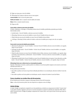 PHOTOSHOP CS3 19
                                                                                                                     Guia do Usuário




2 Digite um nome para a área de trabalho.
3 (Photoshop) Em Capturar, selecione uma ou mais opções:
Locais de Paleta Salva os locais de paleta atuais.

Atalhos do Teclado Salva o conjunto atual de atalhos do teclado.

Menus Salva o conjunto atual de menus.

4 Clique em OK.

Como exibir ou alternar entre áreas de trabalho
O Flash, o Illustrator, o InDesign e o Photoshop incluem áreas de trabalho predefinidas projetadas para facilitar
determinadas tarefas.

• Escolha Janela > Área de Trabalho e selecione uma área de trabalho.
• (Photoshop) Selecione uma área de trabalho no menu Área de Trabalho da barra de opções.
• (Flash) Selecione uma área de trabalho no menu Área de Trabalho da barra Editar.
    (InDesign e Photoshop) Atribua atalhos de teclado a cada área de trabalho para navegar entre eles com rapidez.



Como excluir uma área de trabalho personalizado
• (Illustrator) Escolha Janela > Área de Trabalho > Gerenciar Áreas de Trabalho, selecione a área de trabalho e, em seguida,
  clique no ícone Excluir.
• (InDesign) Escolha Janela > Área de Trabalho > Excluir Área de Trabalho, selecione a área de trabalho e, em seguida,
  clique em Excluir.
• (Flash) Escolha Gerenciar no menu Área de Trabalho da barra Editar, selecione a área de trabalho e, em seguida, clique
  em Excluir. Como alternativa, escolha Janela > Área de Trabalho > Gerenciar, selecione a área de trabalho e, em seguida,
  clique em Excluir.
• (Photoshop) Escolha Excluir Área de Trabalho no menu Área de Trabalho da barra de opções. Como alternativa, escolha
  Janela > Área de Trabalho > Excluir Área de Trabalho, selecione a área de trabalho e, em seguida, clique em Excluir.

(Photoshop) Inicie com o último local ou o local padrão da paleta
Quando o Photoshop é iniciado, as paletas podem ser exibidas em seus locais padrão originais ou da maneira como foram
utilizadas pela última vez.

❖ Nas preferências de Interface:
• Para exibir as paletas nos locais em que foram utilizadas pela última vez na inicialização, selecione Lembrar Locais das
  Paletas.
• Para exibir as paletas nos locais padrão na inicialização, cancele a seleção de Lembrar Locais das Paletas.


Como visualizar ou ocultar dicas de ferramentas
❖ Em Preferências de Interface, marque ou desmarque Mostrar Dicas de Ferramentas.
Nota: as dicas de ferramentas podem não estar disponíveis em algumas caixas de diálogo.


Adobe Bridge
O Adobe® Bridge é um aplicativo compatível com várias plataformas, incluído nos componentes do Adobe® Creative Suite®
3, que ajuda a localizar, organizar e procurar os recursos necessários à criação de conteúdo para impressão, Web, vídeo e
áudio. É possível iniciar o Bridge em qualquer componente do Creative Suite e usá-lo para acessar recursos que sejam ou
não da Adobe.
 