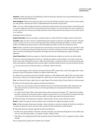 PHOTOSHOP CS3 245
                                                                                                                       Guia do Usuário



Preencher Escolha uma opção de cor predefinida ou selecione Outro para especificar uma cor personalizada para a área
coberta pela ferramenta Preenchimento.
Realce Inteligente Selecione essa opção para realçar uma aresta bem definida. Ela ajuda a manter o realce na aresta e aplica
um realce grande o suficiente para cobri-la, independentemente do tamanho do pincel atual.

Nota: se você usar o Realce Inteligente para marcar uma aresta de objeto próxima a outra aresta, diminua o tamanho do pincel
se as arestas conflitantes empurrarem o realce para fora da aresta do objeto. Se a aresta do objeto tiver uma cor uniforme de
um lado e arestas de alto contraste do outro lado, mantenha a aresta do objeto dentro da área do pincel, mas centralize o pincel
na cor uniforme.

Especifique opções de Extração:
Imagem Texturizada Selecione essa opção se o primeiro plano ou o plano de fundo da imagem contiver muita textura.

Suavidade Digite um valor ou arraste o controle deslizante para aumentar ou diminuir a suavidade do contorno. Em geral,
convém começar com zero ou com um valor baixo para evitar o desfoque indesejado dos detalhes. Se houver artefatos
nítidos no resultado da extração, aumente o valor de Suavidade para ajudar a removê-los na próxima extração.
Canal Escolha o canal alfa no menu Canal para usar como base para o realce uma seleção salva em um canal alfa. O canal
alfa deve ter como base uma seleção dos limites da aresta. Se um realce com base em canal for modificado, o nome desse
canal no menu será alterado para Personalizado. Sua imagem deve ter um canal alfa para que a opção Canal fique
disponível.
Forçar Primeiro Plano Selecione essa opção se o objeto for particularmente complexo ou não tiver um interior nítido.

3 Selecione a ferramenta Realçador de Aresta        e desenhe para definir a aresta do objeto a ser extraído. Arraste até o
ponto em que realce sobreponha um pouco o objeto de primeiro plano e seu plano de fundo. Use um pincel espesso para
cobrir arestas difíceis e complicadas em que o primeiro plano é mesclado ao plano de fundo, como fios de cabelo ou árvores.
    Use a ferramenta Zoom ou Mão para ajustar a visualização conforme necessário.


Se for necessário apagar o realce, selecione a ferramenta Borracha e arraste sobre o realce. Para apagar todo o realce,
pressione as teclas Alt+Backspace (Windows) ou Option+Delete (Mac OS).

Se o objeto tiver uma estrutura interior bem definida, verifique se o realce delimita todo o objeto. Não é necessário realçar
áreas em que o objeto toca os limites da imagem. Se o objeto não tiver uma estrutura interior nítida, realce-o totalmente.

Nota: não será possível realçar o objeto inteiro se a opção Imagem Texturizada ou Forçar Primeiro Plano tiver sido selecionada.

4 Defina a área do primeiro plano seguindo um destes procedimentos:
• Se o objeto tiver uma estrutura interior bem definida, selecione a ferramenta Preenchimento  . Clique dentro do
  objeto para preencher seu interior. Clicar em uma área preenchida com a ferramenta Preenchimento removerá o
  preenchimento.
• Se a opção Forçar Primeiro Plano estiver selecionada, escolha a ferramenta Conta-gotas       e clique dentro do objeto
  para fazer a amostra da cor do primeiro plano ou clique na caixa de texto Cor e use um seletor de cores para selecionar
  a cor do primeiro plano. Essa técnica funciona melhor com objetos que contêm tons de apenas uma cor.
5 (Opcional) Clique em Visualizar para visualizar o objeto extraído. Dê mais zoom conforme necessário.
Mostrar Escolha uma opção de menu para alternar entre visualizações do original e da imagem extraída.

Exibir Escolha uma opção de menu para visualizar o objeto extraído em contraste a um plano de fundo fosco colorido ou
a um plano de fundo em tons de cinza. Para exibir um plano de fundo transparente, escolha Nenhum.

6 (Opcional) Aprimore a extração seguindo um destes procedimentos:
• Escolha novas opções de Realce e Preencher e desenhe novamente com a ferramenta Realçador de Aresta. Defina mais
  uma vez a área do primeiro plano e, em seguida, visualize o objeto extraído.
• Especifique novas configurações de Extração (Suavidade, Forçar Primeiro Plano e Cor) e, em seguida, visualize o objeto
  extraído.
Faça os retoques finais quando estiver satisfeito com a extração.
 