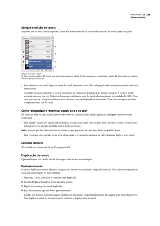 PHOTOSHOP CS3 248
                                                                                                                                   Guia do Usuário




Seleção e edição de canais
Selecione um ou mais canais na paleta Canais. Os nomes de todos os canais selecionados, ou ativos, estão realçados.




                                        A



                                        B



                                        C


                                        D



Seleção de vários canais
A. Não visível ou editável B. Visível, mas não selecionado para edição C. Selecionado para visualização e edição D. Selecionado para edição,
mas não para visualização


• Para selecionar um canal, clique no nome do canal. Pressione a tecla Shift e clique para selecionar (ou cancelar a seleção)
   vários canais.
• Ao editar um canal, selecione-o e use a ferramenta de pintura ou de edição para pintar a imagem. É possível pintar
   somente um canal por vez. Pinte com branco para adicionar a cor do canal selecionado com intensidade de 100%. Pinte
   com um valor de cinza para adicionar a cor do canal com uma intensidade mais baixa. Pinte com preto para remover
   completamente a cor do canal.


Como reorganizar e renomear canais alfa e de spot
Os canais de spot ou alfa poderão ser movidos sobre os canais de cores padrão apenas se a imagem estiver no modo
Multicanal.

• Para alterar a ordem dos canais alfa ou de spot, arraste o canal para cima ou para baixo na paleta Canais. Quando uma
   linha aparecer na posição desejada, solte o botão do mouse.
Nota: as cores spot são sobreimpressas na ordem em que aparecem, de cima para baixo, na paleta Canais.

• Para renomear um canal alfa ou de spot, clique duas vezes no nome do canal na paleta Canais e digite o novo nome.

Consulte também
“Criação de um novo canal de spot” na página 469


Duplicação de canais
É possível copiar um canal e usá-lo na imagem atual ou em outra imagem.

Duplicação de canais
Se estiver duplicando canais alfa entre imagens, eles deverão ter dimensões em pixels idênticas. Não é possível duplicar um
canal em uma imagem no modo Bitmap.

1 Na paleta Canais, selecione o canal que será duplicado.
2 Escolha Duplicar Canal no menu da paleta Canais.
3 Digite um nome para o canal duplicado.
4 Para Documento, siga um destes procedimentos:
• Escolha um destino. Somente imagens abertas com dimensões em pixels idênticas às da imagem atual estão disponíveis.
   Para duplicar o canal no mesmo arquivo, selecione o arquivo atual do canal.
 