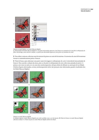 PHOTOSHOP CS3 252
                                                                                                                          Guia do Usuário




A




B


                                  C
                                  D



Seleção no modo Padrão e no modo Máscara Rápida
A. Modo Padrão B. Modo Máscara Rápida C. Os pixels selecionados aparecem como brancos na miniatura do canal D. A sobreposição de
filme-rubi protege a área externa à seleção, e os pixels não selecionados aparecem como pretos na miniatura do canal


3 Para editar a máscara, selecione uma ferramenta de pintura na caixa de ferramentas. As amostras da caixa de ferramentas
tornam-se automaticamente pretas e brancas.
4 Pinte de branco para selecionar uma parte maior da imagem (a sobreposição de cores é removida de áreas pintadas de
branco). Para cancelar a seleção das áreas, pinte-as de preto (a sobreposição de cores cobre áreas pintadas de preto). A
pintura com cinza ou outra cor cria uma área semitransparente, útil para efeitos de difusão ou suavização de serrilhado.
(Embora fiquem selecionadas, as áreas semitransparentes talvez não pareçam estar selecionadas quando visualizadas fora
do Modo Máscara Rápida.)




                           A




                           B




                           C
Pintura no modo Máscara Rápida
A. Seleção original e modo Máscara Rápida com verde escolhido como a cor da máscara B. Pintar de branco no modo Máscara Rápida
adiciona à seleção. C. Pintar de preto no modo Máscara Rápida subtrai da seleção
 