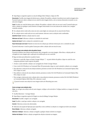 PHOTOSHOP CS3 255
                                                                                                                    Guia do Usuário




3 Especifique as seguintes opções na caixa de diálogo Salvar Seleção e clique em OK:
Documento Escolhe uma imagem de destino para a seleção. Por padrão, a seleção é inserida em um canal na imagem ativa.
É possível optar por salvar a seleção em um canal de outra imagem aberta, com as mesmas dimensões em pixels, ou em
uma nova imagem.
Canal Escolhe um canal de destino para a seleção. Por padrão, a seleção é salva em um novo canal. É possível optar por
salvar a seleção em qualquer canal existente na imagem selecionada ou em uma máscara de camada caso a imagem
contenha camadas.

4 Se a seleção estiver sendo salva como um novo canal, digite um nome para ele na caixa de texto Nome.
5 Se a seleção estiver sendo salva em um canal existente, selecione como as seleções serão combinadas:
Substituir Canal Substitui a seleção atual no canal.

Adicionar ao Canal Adiciona a seleção ao conteúdo do canal atual.

Subtrair do Canal Exclui a seleção do conteúdo do canal.

Fazer Intersecção com Canal Mantém ás áreas da nova seleção que sofreram intersecção com o conteúdo do canal.

É possível selecionar o canal na paleta Canais para exibir a seleção salva em tons de cinza.

Como carregar uma seleção salva da paleta Canais
É possível reutilizar uma seleção anteriormente salva carregando-a em uma imagem. Além disso, a seleção pode ser
carregada em uma imagem após a aplicação de modificações em um canal alfa.

❖ Siga um destes procedimentos na paleta Canais:
• Selecione o canal alfa, clique no botão Carregar Seleção      na parte inferior da paleta e clique no canal de cores
  compostas próximo à parte superior da paleta.
• Arraste o canal contendo a seleção a ser carregada até o botão Carregar Seleção.
• Com a tecla Ctrl (Windows) ou Command (Mac OS) pressionada, clique no canal contendo a seleção a ser carregada.
• Para adicionar a máscara de uma seleção existente, pressione as teclas Ctrl+Alt (Windows) ou Command+Option (Mac
  OS) e clique no canal.
• Para subtrair a máscara de uma seleção existente, pressione as teclas Ctrl+Alt (Windows) ou Command+Option (Mac
  OS) e clique no canal.
• Para carregar a intersecção entre a seleção salva e uma seleção já existente, pressione as teclas Ctrl+Alt+Shift (Windows)
  ou Command+Option+Shift (Mac OS) e selecione o canal.
    É possível arrastar uma seleção de uma imagem aberta do Photoshop para outra.



Como carregar uma seleção salva
Nota: ao carregar uma seleção salva de outra imagem, verifique se ela está aberta. Verifique também se a imagem de destino
está ativa.

1 Escolha Selecionar > Carregar Seleção.
2 Especifique as seguintes opções de Origem na caixa de diálogo Carregar Seleção:
Documento Escolhe a origem a ser carregada.

Canal Escolhe o canal que contém a seleção a ser carregada.

Inverter Seleciona as áreas não selecionadas.

3 Selecione uma opção de Operação para especificar como combinar as seleções se a imagem já incluir uma seleção:
Nova Seleção Adiciona a seleção carregada.

Adicionar à Seleção Adiciona a seleção carregada a qualquer seleção existente na imagem.

Subtrair da Seleção Subtrai a seleção carregada das seleções existentes na imagem.
 
