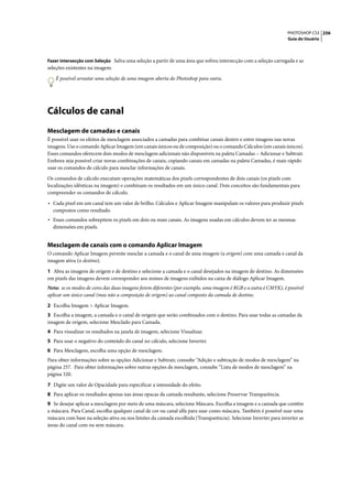 PHOTOSHOP CS3 256
                                                                                                                 Guia do Usuário



Fazer intersecção com Seleção Salva uma seleção a partir de uma área que sofreu intersecção com a seleção carregada e as
seleções existentes na imagem.

   É possível arrastar uma seleção de uma imagem aberta do Photoshop para outra.




Cálculos de canal
Mesclagem de camadas e canais
É possível usar os efeitos de mesclagem associados a camadas para combinar canais dentro e entre imagens nas novas
imagens. Use o comando Aplicar Imagem (em canais únicos ou de composição) ou o comando Cálculos (em canais únicos).
Esses comandos oferecem dois modos de mesclagem adicionais não disponíveis na paleta Camadas – Adicionar e Subtrair.
Embora seja possível criar novas combinações de canais, copiando canais em camadas na paleta Camadas, é mais rápido
usar os comandos de cálculo para mesclar informações de canais.

Os comandos de cálculo executam operações matemáticas dos pixels correspondentes de dois canais (os pixels com
localizações idênticas na imagem) e combinam os resultados em um único canal. Dois conceitos são fundamentais para
compreender os comandos de cálculo.

• Cada pixel em um canal tem um valor de brilho. Cálculos e Aplicar Imagem manipulam os valores para produzir pixels
  compostos como resultado.
• Esses comandos sobrepõem os pixels em dois ou mais canais. As imagens usadas em cálculos devem ter as mesmas
  dimensões em pixels.


Mesclagem de canais com o comando Aplicar Imagem
O comando Aplicar Imagem permite mesclar a camada e o canal de uma imagem (a origem) com uma camada e canal da
imagem ativa (o destino).

1 Abra as imagens de origem e de destino e selecione a camada e o canal desejados na imagem de destino. As dimensões
em pixels das imagens devem corresponder aos nomes de imagens exibidos na caixa de diálogo Aplicar Imagem.
Nota: se os modos de cores das duas imagens forem diferentes (por exemplo, uma imagem é RGB e a outra é CMYK), é possível
aplicar um único canal (mas não a composição de origem) ao canal composto da camada de destino.

2 Escolha Imagem > Aplicar Imagem.
3 Escolha a imagem, a camada e o canal de origem que serão combinados com o destino. Para usar todas as camadas da
imagem de origem, selecione Mesclado para Camada.
4 Para visualizar os resultados na janela de imagem, selecione Visualizar.
5 Para usar o negativo do conteúdo do canal no cálculo, selecione Inverter.
6 Para Mesclagem, escolha uma opção de mesclagem.
Para obter informações sobre as opções Adicionar e Subtrair, consulte “Adição e subtração de modos de mesclagem” na
página 257. Para obter informações sobre outras opções de mesclagem, consulte “Lista de modos de mesclagem” na
página 320.

7 Digite um valor de Opacidade para especificar a intensidade do efeito.
8 Para aplicar os resultados apenas nas áreas opacas da camada resultante, selecione Preservar Transparência.
9 Se desejar aplicar a mesclagem por meio de uma máscara, selecione Máscara. Escolha a imagem e a camada que contêm
a máscara. Para Canal, escolha qualquer canal de cor ou canal alfa para usar como máscara. Também é possível usar uma
máscara com base na seleção ativa ou nos limites da camada escolhida (Transparência). Selecione Inverter para inverter as
áreas do canal com ou sem máscara.
 