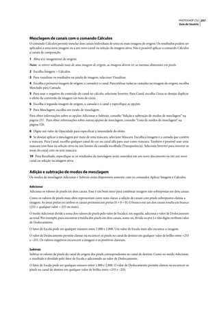 PHOTOSHOP CS3 257
                                                                                                                   Guia do Usuário




Mesclagem de canais com o comando Cálculos
O comando Cálculos permite mesclar dois canais individuais de uma ou mais imagens de origem. Os resultados podem ser
aplicados a uma nova imagem ou a um novo canal ou seleção da imagem ativa. Não é possível aplicar o comando Cálculos
a canais de composição.

1 Abra a(s) imagem(ns) de origem.
Nota: se estiver utilizando mais de uma imagem de origem, as imagens devem ter as mesmas dimensões em pixels.

2 Escolha Imagem > Cálculos.
3 Para visualizar os resultados na janela de imagem, selecione Visualizar.
4 Escolha a primeira imagem de origem, a camada e o canal. Para utilizar todas as camadas na imagem de origem, escolha
Mesclado para Camada.
5 Para usar o negativo do conteúdo do canal no cálculo, selecione Inverter. Para Canal, escolha Cinza se desejar duplicar
o efeito da conversão da imagem em tons de cinza.
6 Escolha a segunda imagem de origem, a camada e o canal e especifique as opções.
7 Para Mesclagem, escolha um modo de mesclagem.
Para obter informações sobre as opções Adicionar e Subtrair, consulte “Adição e subtração de modos de mesclagem” na
página 257. Para obter informações sobre outras opções de mesclagem, consulte “Lista de modos de mesclagem” na
página 320.

8 Digite um valor de Opacidade para especificar a intensidade do efeito.
9 Se desejar aplicar a mesclagem por meio de uma máscara, selecione Máscara. Escolha a imagem e a camada que contêm
a máscara. Para Canal, escolha qualquer canal de cor ou canal alfa para usar como máscara. Também é possível usar uma
máscara com base na seleção ativa ou nos limites da camada escolhida (Transparência). Selecione Inverter para inverter as
áreas do canal com ou sem máscara.
10 Para Resultado, especifique se os resultados da mesclagem serão inseridos em um novo documento ou em um novo
canal ou seleção na imagem ativa.


Adição e subtração de modos de mesclagem
Os modos de mesclagem Adicionar e Subtrair estão disponíveis somente com os comandos Aplicar Imagem e Cálculos.

Adicionar
Adiciona os valores de pixels em dois canais. Esse é um bom meio para combinar imagens não sobrepostas em dois canais.

Como os valores de pixels mais altos representam cores mais claras, a adição de canais com pixels sobrepostos clareia a
imagem. As áreas pretas em ambos os canais permanecem pretas (0 + 0 = 0). O branco em um dos canais resulta em branco
(255 + qualquer valor = 255 ou mais).

O modo Adicionar divide a soma dos valores de pixels pelo valor de Escala e, em seguida, adiciona o valor de Deslocamento
ao total. Por exemplo, para encontrar a média dos pixels em dois canais, some-os, divida-os por 2 e não digite nenhum valor
de Deslocamento.

O fator de Escala pode ser qualquer número entre 1.000 e 2.000. Um valor de Escala mais alto escurece a imagem.

O valor de Deslocamento permite clarear ou escurecer os pixels no canal de destino em qualquer valor de brilho entre +255
e –255. Os valores negativos escurecem a imagem e os positivos clareiam.

Subtrair
Subtrai os valores de pixels do canal de origem dos pixels correspondentes no canal de destino. Como no modo Adicionar,
o resultado é dividido pelo fator de Escala e adicionado ao valor de Deslocamento.

O fator de Escala pode ser qualquer número entre 1.000 e 2.000. O valor de Deslocamento permite clarear ou escurecer os
pixels no canal de destino em qualquer valor de brilho entre +255 e –255.
 