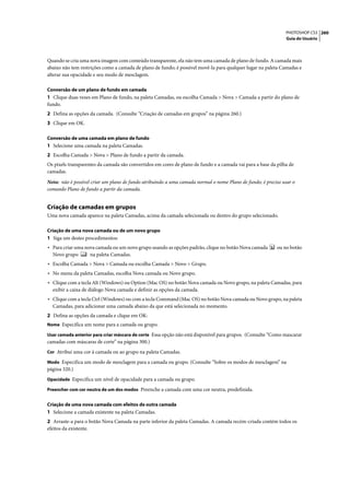 PHOTOSHOP CS3 260
                                                                                                               Guia do Usuário




Quando se cria uma nova imagem com conteúdo transparente, ela não tem uma camada de plano de fundo. A camada mais
abaixo não tem restrições como a camada de plano de fundo; é possível movê-la para qualquer lugar na paleta Camadas e
alterar sua opacidade e seu modo de mesclagem.

Conversão de um plano de fundo em camada
1 Clique duas vezes em Plano de fundo, na paleta Camadas, ou escolha Camada > Nova > Camada a partir do plano de
fundo.
2 Defina as opções da camada. (Consulte “Criação de camadas em grupos” na página 260.)
3 Clique em OK.

Conversão de uma camada em plano de fundo
1 Selecione uma camada na paleta Camadas.
2 Escolha Camada > Nova > Plano de fundo a partir da camada.
Os pixels transparentes da camada são convertidos em cores de plano de fundo e a camada vai para a base da pilha de
camadas.

Nota: não é possível criar um plano de fundo atribuindo a uma camada normal o nome Plano de fundo; é preciso usar o
comando Plano de fundo a partir da camada.


Criação de camadas em grupos
Uma nova camada aparece na paleta Camadas, acima da camada selecionada ou dentro do grupo selecionado.

Criação de uma nova camada ou de um novo grupo
1 Siga um destes procedimentos:
• Para criar uma nova camada ou um novo grupo usando as opções padrão, clique no botão Nova camada         ou no botão
  Novo grupo       na paleta Camadas.
• Escolha Camada > Nova > Camada ou escolha Camada > Novo > Grupo.
• No menu da paleta Camadas, escolha Nova camada ou Novo grupo.
• Clique com a tecla Alt (Windows) ou Option (Mac OS) no botão Nova camada ou Novo grupo, na paleta Camadas, para
  exibir a caixa de diálogo Nova camada e definir as opções da camada.
• Clique com a tecla Ctrl (Windows) ou com a tecla Command (Mac OS) no botão Nova camada ou Novo grupo, na paleta
  Camadas, para adicionar uma camada abaixo da que está selecionada no momento.
2 Defina as opções da camada e clique em OK:
Nome Especifica um nome para a camada ou grupo.

Usar camada anterior para criar máscara de corte Essa opção não está disponível para grupos. (Consulte “Como mascarar
camadas com máscaras de corte” na página 300.)
Cor Atribui uma cor à camada ou ao grupo na paleta Camadas.

Modo Especifica um modo de mesclagem para a camada ou grupo. (Consulte “Sobre os modos de mesclagem” na
página 320.)
Opacidade Especifica um nível de opacidade para a camada ou grupo.

Preencher com cor neutra de um dos modos Preenche a camada com uma cor neutra, predefinida.


Criação de uma nova camada com efeitos de outra camada
1 Selecione a camada existente na paleta Camadas.
2 Arraste-a para o botão Nova Camada na parte inferior da paleta Camadas. A camada recém-criada contém todos os
efeitos da existente.
 