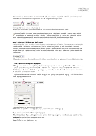 PHOTOSHOP CS3 21
                                                                                                                                      Guia do Usuário




Para aumentar ou diminuir valores em incrementos de 10% quando a caixa do controle deslizante pop-up estiver aberta,
mantenha a tecla Shift pressionada e pressione a tecla de seta para cima ou para baixo.

                         A
                         B


Uso de tipos diferentes de controles deslizantes pop-up
A. Clique para abrir a caixa do controle deslizante pop-up. B. Arraste o controle deslizante ou o raio do ângulo.


   É possível também “friccionar” alguns controles deslizantes pop-up. Por exemplo, ao colocar o ponteiro sobre a palavra
   “Preenchimento” ou “Opacidade” na paleta Camadas, o ponteiro se transforma em ícone de mão. Em seguida, pode-se
mover esse ponteiro para a esquerda ou direita para alterar a porcentagem de preenchimento ou opacidade.


Sobre controles deslizantes de fricção
Em algumas paletas, caixas de diálogo e barras de opções, é possível arrastar os controles deslizantes de fricção para alterar
valores de opção. Os controles deslizantes de fricção ficam ocultos até o ponteiro ser posicionado sobre o título dos
controles deslizantes e dos controles deslizantes pop-up. Quando o ponteiro adquirir a forma de mão com um dedo que
aponta, arraste para a esquerda ou para a direita. Mantenha pressionada a tecla Shift e arraste para acelerar esse processo
em dez vezes.



Coloque o ponteiro do mouse sobre o título de um controle deslizante ou controle deslizante pop-up para mostrar o controle deslizante de fricção


Como trabalhar com paletas pop-up
Paletas pop-up permitem acesso rápido a opções disponíveis para pincéis, amostras, degradês, estilos, padrões, contornos
e formas. Personalize essas paletas renomeando e excluindo itens e carregando, salvando e substituindo bibliotecas.
Também é possível alterar a exibição de uma paleta pop-up para visualizar os itens de acordo com seus nomes, como ícones
de miniaturas, ou com nomes e ícones.

Clique em uma miniatura de ferramenta na barra de opções para que seja exibida a paleta pop-up. Clique em um item na
paleta pop-up para selecioná-lo.

                     A                  B




Visualização da paleta pop-up Pincéis na barra de opções
A. Clique para que seja exibida a paleta pop-up. B. Clique para visualizar o menu da paleta pop-up.


Como renomear ou excluir um item da paleta pop-up
❖ Selecione um item, clique no triângulo no canto superior direito da paleta pop-up e escolha uma das seguintes opções:
Renomear Permite inserir um novo nome para o item.

Excluir Exclui um item da paleta pop-up.
 