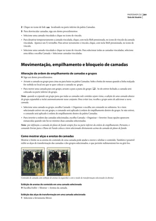 PHOTOSHOP CS3 264
                                                                                                                          Guia do Usuário




2 Clique no ícone de link          localizado na parte inferior da paleta Camadas.
3 Para desvincular camadas, siga um destes procedimentos:
• Selecione uma camada vinculada e clique no ícone de vínculo.
• Para desativar temporariamente a camada vinculada, clique, com tecla Shift pressionada, no ícone de vínculo da camada
  vinculada. Aparece um X vermelho. Para ativar novamente o vínculo, clique, com tecla Shift pressionada, no ícone de
  vínculo.
• Selecione uma camada vinculada e clique no ícone de vínculo. Para selecionar todas as camadas vinculadas, selecione
  uma delas e escolha Camada > Selecionar camadas vinculadas.




Movimentação, empilhamento e bloqueio de camadas
Alteração da ordem de empilhamento de camadas e grupos
❖ Siga um destes procedimentos:
• Arraste a camada ou grupo para cima ou para baixo na paleta Camadas. Solte o botão do mouse quando a linha realçada
  for exibida no local em que se quer colocar a camada ou grupo.
• Para mover uma camada para um grupo, arraste-a para a pasta do grupo                  . Se ele estiver fechado, a camada será
  colocada na parte inferior do grupo.
Nota: quando se expande um grupo para que todas as camadas nele contidas sejam vistas, a adição de uma camada abaixo
do grupo expandido a inclui automaticamente nesse conjunto. Para evitar isso, recolha o grupo antes de adicionar a nova
camada.

• Selecione uma camada ou grupo, escolha Camada > Organizar e escolha um comando no submenu. Se o item
  selecionado estiver em um grupo, o comando será aplicado à ordem de empilhamento dentro do grupo. Se não estiver,
  o comando será aplicado à ordem de empilhamento dentro da paleta Camadas.
• Para inverter a ordem das camadas selecionadas, escolha Camada > Organizar > Inverter. Essas opções aparecem
  esmaecidas quando não há no mínimo duas camadas selecionadas.
Nota: por definição, a camada de plano de fundo sempre fica na parte inferior da ordem de empilhamento. Portanto, o
comando Enviar para o Plano de Fundo coloca o item selecionado diretamente acima da camada de plano de fundo.


Como mostrar alças e arestas de camadas
Mostrar o limite ou as arestas do conteúdo de uma camada pode ajudar a mover e alinhar o conteúdo. Também é possível
exibir as alças de transformação das camadas e dos grupos selecionados, o que permite redimensioná-los ou girá-los.




Conteúdo de camada com exibição de arestas (à esquerda) e com o modo de transformação selecionado (à direita)


Exibição de arestas do conteúdo em uma camada selecionada
❖ Escolha Exibir > Mostrar > Arestas da camada.


Exibição das alças de transformação em uma camada selecionada
1 Selecione a ferramenta Mover.
 
