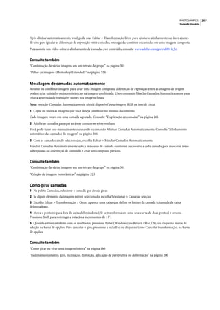 PHOTOSHOP CS3 267
                                                                                                                   Guia do Usuário




Após alinhar automaticamente, você pode usar Editar > Transformação Livre para ajustar o alinhamento ou fazer ajustes
de tons para igualar as diferenças de exposição entre camadas; em seguida, combine as camadas em uma imagem composta.

Para assistir um vídeo sobre o alinhamento de camadas por conteúdo, consulte www.adobe.com/go/vid0014_br.


Consulte também
“Combinação de várias imagens em um retrato de grupo” na página 301

“Pilhas de imagens (Photoshop Extended)” na página 556


Mesclagem de camadas automaticamente
Ao unir ou combinar imagens para criar uma imagem composta, diferenças de exposição entre as imagens de origem
podem criar unidades ou inconsistências na imagem combinada. Use o comando Mesclar Camadas Automaticamente para
criar a aparência de transições suaves nas imagens finais.

Nota: mesclar Camadas Automaticamente só está disponível para imagens RGB ou tons de cinza.

1 Copie ou insira as imagens que você deseja combinar no mesmo documento.
Cada imagem estará em uma camada separada. Consulte “Duplicação de camadas” na página 261.

2 Alinhe as camadas para que as áreas comuns se sobreponham.
Você pode fazer isso manualmente ou usando o comando Alinhar Camadas Automaticamente. Consulte “Alinhamento
automático das camadas da imagem” na página 266.

3 Com as camadas ainda selecionadas, escolha Editar > Mesclar Camadas Automaticamente.
Mesclar Camadas Automaticamente aplica máscaras de camada conforme necessário a cada camada para mascarar áreas
subexpostas ou diferenças de conteúdo e criar um composto perfeito.


Consulte também
“Combinação de várias imagens em um retrato de grupo” na página 301

“Criação de imagens panorâmicas” na página 223


Como girar camadas
1 Na paleta Camadas, selecione a camada que deseja girar.
2 Se algum elemento da imagem estiver selecionado, escolha Selecionar > Cancelar seleção.
3 Escolha Editar > Transformação > Girar. Aparece uma caixa que define os limites da camada (chamada de caixa
delimitadora).
4 Mova o ponteiro para fora da caixa delimitadora (ele se transforma em uma seta curva de duas pontas) e arraste.
Pressione Shift para restringir a rotação a incrementos de 15˚.
5 Quando estiver satisfeito com os resultados, pressione Enter (Windows) ou Return (Mac OS), ou clique na marca de
seleção na barra de opções. Para cancelar o giro, pressione a tecla Esc ou clique no ícone Cancelar transformação, na barra
de opções.


Consulte também
“Como girar ou virar uma imagem inteira” na página 180

“Redimensionamento, giro, inclinação, distorção, aplicação de perspectiva ou deformação” na página 200
 