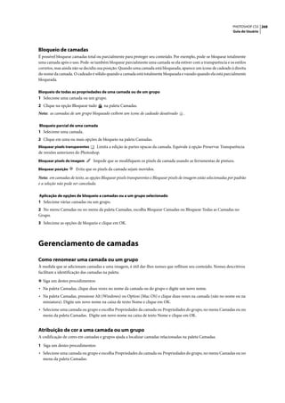 PHOTOSHOP CS3 268
                                                                                                                    Guia do Usuário




Bloqueio de camadas
É possível bloquear camadas total ou parcialmente para proteger seu conteúdo. Por exemplo, pode-se bloquear totalmente
uma camada após o uso. Pode-se também bloquear parcialmente uma camada se ela estiver com a transparência e os estilos
corretos, mas ainda não se decidiu sua posição. Quando uma camada está bloqueada, aparece um ícone de cadeado à direita
do nome da camada. O cadeado é sólido quando a camada está totalmente bloqueada e vazado quando ela está parcialmente
bloqueada.

Bloqueio de todas as propriedades de uma camada ou de um grupo
1 Selecione uma camada ou um grupo.
2 Clique na opção Bloquear tudo        na paleta Camadas.
Nota: as camadas de um grupo bloqueado exibem um ícone de cadeado desativado           .

Bloqueio parcial de uma camada
1 Selecione uma camada.
2 Clique em uma ou mais opções de bloqueio na paleta Camadas.
Bloquear pixels transparentes    Limita a edição às partes opacas da camada. Equivale à opção Preservar Transparência
de versões anteriores do Photoshop.
Bloquear pixels de imagem       Impede que se modifiquem os pixels da camada usando as ferramentas de pintura.
Bloquear posição      Evita que os pixels da camada sejam movidos.

Nota: em camadas de texto, as opções Bloquear pixels transparentes e Bloquear pixels de imagem estão selecionadas por padrão
e a seleção não pode ser cancelada.

Aplicação de opções de bloqueio a camadas ou a um grupo selecionado
1 Selecione várias camadas ou um grupo.
2 No menu Camadas ou no menu da paleta Camadas, escolha Bloquear Camadas ou Bloquear Todas as Camadas no
Grupo.
3 Selecione as opções de bloqueio e clique em OK.




Gerenciamento de camadas
Como renomear uma camada ou um grupo
À medida que se adicionam camadas a uma imagem, é útil dar-lhes nomes que reflitam seu conteúdo. Nomes descritivos
facilitam a identificação das camadas na paleta.

❖ Siga um destes procedimentos:
• Na paleta Camadas, clique duas vezes no nome da camada ou do grupo e digite um novo nome.
• Na paleta Camadas, pressione Alt (Windows) ou Option (Mac OS) e clique duas vezes na camada (não no nome ou na
  miniatura). Digite um novo nome na caixa de texto Nome e clique em OK.
• Selecione uma camada ou grupo e escolha Propriedades da camada ou Propriedades do grupo, no menu Camadas ou no
  menu da paleta Camadas. Digite um novo nome na caixa de texto Nome e clique em OK.


Atribuição de cor a uma camada ou um grupo
A codificação de cores em camadas e grupos ajuda a localizar camadas relacionadas na paleta Camadas.

1 Siga um destes procedimentos:
• Selecione uma camada ou grupo e escolha Propriedades da camada ou Propriedades do grupo, no menu Camadas ou no
  menu da paleta Camadas.
 