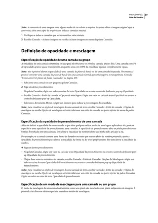 PHOTOSHOP CS3 271
                                                                                                               Guia do Usuário




Nota: a conversão de uma imagem entre alguns modos de cor achata o arquivo. Se quiser editar a imagem original após a
conversão, salve uma cópia do arquivo com todas as camadas intactas.

1 Verifique se todas as camadas que serão mantidas estão visíveis.
2 Escolha Camada > Achatar imagem ou escolha Achatar imagem no menu da paleta Camadas.




Definição de opacidade e mesclagem
Especificação da opacidade de uma camada ou grupo
A opacidade de uma camada determina em que grau ela obscurece ou revela a camada abaixo dela. Uma camada com 1%
de opacidade aparece quase transparente, enquanto uma com 100% de opacidade aparece completamente opaca.

Nota: não é possível alterar a opacidade de uma camada de plano de fundo ou de uma camada bloqueada. No entanto, é
possível converter uma camada de plano de fundo em uma camada normal que tenha suporte a transparência. Consulte
“Como converter planos de fundo e camadas” na página 259.

1 Selecione uma camada ou um grupo na paleta Camadas.
2 Siga um destes procedimentos:
• Na paleta Camadas, digite um valor na caixa de texto Opacidade ou arraste o controle deslizante pop-up Opacidade.
• Escolha Camada > Estilo de camada > Opções de mesclagem. Digite um valor na caixa de texto Opacidade ou arraste o
  controle deslizante pop-up Opacidade.
• Selecione a ferramenta Mover e digite um número para indicar a porcentagem de opacidade.
Nota: para visualizar as opções de mesclagem de uma camada de texto, escolha Camada > Estilo de camada > Opções de
mesclagem ou escolha Opções de mesclagem no botão Adicionar um estilo de camada, na parte inferior do menu da paleta
Camadas.


Especificação da opacidade de preenchimento de uma camada
Além de definir a opacidade de uma camada, o que afeta qualquer estilo e modo de mesclagem aplicados a ela, pode-se
especificar uma opacidade de preenchimento para camadas. A opacidade de preenchimento afeta os pixels pintados ou as
formas desenhadas em uma camada, sem afetar a opacidade de nenhum efeito que tenha sido aplicado a ela.

Por exemplo, se a camada contém uma forma de desenho ou texto que usa um efeito de sombra projetada, ajuste a
opacidade de preenchimento para alterar a opacidade da forma ou do texto propriamente dito sem alterar a opacidade da
sombra.

❖ Siga um destes procedimentos:
• Na paleta Camadas, digite um valor na caixa de texto Opacidade de preenchimento ou arraste o controle deslizante pop-
  up Opacidade de preenchimento.
• Clique duas vezes na miniatura da camada, escolha Camada > Estilo de Camada> Opções de Mesclagem e digite um
  valor na caixa de texto Opacidade de Preenchimento ou arraste o controle deslizante pop-up Opacidade de
  Preenchimento.
Nota: para visualizar as opções de mesclagem de uma camada de texto, escolha Camada > Estilo de camada > Opções de
mesclagem ou escolha Opções de mesclagem no botão Adicionar um estilo de camada, na parte inferior da paleta Camadas.
Digite um valor na caixa de texto Opacidade de preenchimento.


Especificação de um modo de mesclagem para uma camada ou um grupo
O modo de mesclagem de uma camada determina como seus pixels são mesclados com pixels subjacentes da imagem. É
possível criar diversos efeitos especiais, usando os modos de mesclagem.
 