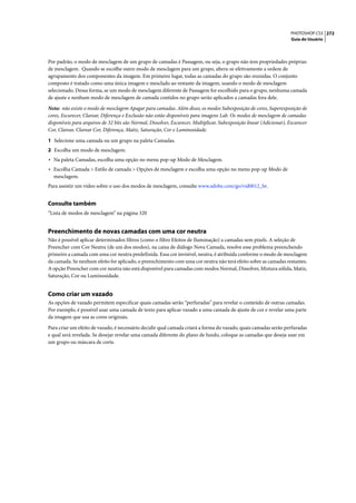 PHOTOSHOP CS3 272
                                                                                                                      Guia do Usuário




Por padrão, o modo de mesclagem de um grupo de camadas é Passagem, ou seja, o grupo não tem propriedades próprias
de mesclagem. Quando se escolhe outro modo de mesclagem para um grupo, altera-se efetivamente a ordem de
agrupamento dos componentes da imagem. Em primeiro lugar, todas as camadas do grupo são reunidas. O conjunto
composto é tratado como uma única imagem e mesclado ao restante da imagem, usando o modo de mesclagem
selecionado. Dessa forma, se um modo de mesclagem diferente de Passagem for escolhido para o grupo, nenhuma camada
de ajuste e nenhum modo de mesclagem de camada contidos no grupo serão aplicados a camadas fora dele.

Nota: não existe o modo de mesclagem Apagar para camadas. Além disso, os modos Subexposição de cores, Superexposição de
cores, Escurecer, Clarear, Diferença e Exclusão não estão disponíveis para imagens Lab. Os modos de mesclagem de camadas
disponíveis para arquivos de 32 bits são Normal, Dissolver, Escurecer, Multiplicar, Subexposição linear (Adicionar), Escurecer
Cor, Clarear, Clarear Cor, Diferença, Matiz, Saturação, Cor e Luminosidade.

1 Selecione uma camada ou um grupo na paleta Camadas.
2 Escolha um modo de mesclagem:
• Na paleta Camadas, escolha uma opção no menu pop-up Modo de Mesclagem.
• Escolha Camada > Estilo de camada > Opções de mesclagem e escolha uma opção no menu pop-up Modo de
  mesclagem.
Para assistir um vídeo sobre o uso dos modos de mesclagem, consulte www.adobe.com/go/vid0012_br.


Consulte também
“Lista de modos de mesclagem” na página 320


Preenchimento de novas camadas com uma cor neutra
Não é possível aplicar determinados filtros (como o filtro Efeitos de Iluminação) a camadas sem pixels. A seleção de
Preencher com Cor Neutra (de um dos modos), na caixa de diálogo Nova Camada, resolve esse problema preenchendo
primeiro a camada com uma cor neutra predefinida. Essa cor invisível, neutra, é atribuída conforme o modo de mesclagem
da camada. Se nenhum efeito for aplicado, o preenchimento com uma cor neutra não terá efeito sobre as camadas restantes.
A opção Preencher com cor neutra não está disponível para camadas com modos Normal, Dissolver, Mistura sólida, Matiz,
Saturação, Cor ou Luminosidade.


Como criar um vazado
As opções de vazado permitem especificar quais camadas serão “perfuradas” para revelar o conteúdo de outras camadas.
Por exemplo, é possível usar uma camada de texto para aplicar vazado a uma camada de ajuste de cor e revelar uma parte
da imagem que usa as cores originais.

Para criar um efeito de vazado, é necessário decidir qual camada criará a forma do vazado, quais camadas serão perfuradas
e qual será revelada. Se desejar revelar uma camada diferente do plano de fundo, coloque as camadas que deseja usar em
um grupo ou máscara de corte.
 