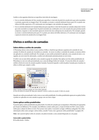 PHOTOSHOP CS3 276
                                                                                                                      Guia do Usuário




Lembre-se das seguintes diretrizes ao especificar intervalos de mesclagem:

• Use os controles deslizantes de Esta camada para especificar o intervalo de pixels da camada ativa que serão mesclados
  e, portanto, aparecerão na imagem final. Por exemplo, se arrastar o controle deslizante branco para 235, os pixels com
  valores de brilho superiores a 235 continuarão sem mesclagem e são excluídos da imagem final.
• Use os controles deslizantes de Camada Subjacente para especificar o intervalo de pixels nas camadas subjacentes visíveis
  que serão mesclados na imagem final. Os pixels mesclados são combinados com os da camada ativa para produzir pixels
  compostos, enquanto os não mesclados aparecem através das áreas sobrepostas da camada ativa. Por exemplo, quando
  se arrasta o controle deslizante preto para 19, os pixels com valores de brilho inferiores a 19 continuam sem mesclagem
  e aparecem através da camada ativa na imagem final.




Efeitos e estilos de camadas
Sobre efeitos e estilos de camadas
O Photoshop oferece vários efeitos (como sombras, brilhos e chanfros) que alteram a aparência do conteúdo de uma
camada. Os efeitos de camada são vinculados ao conteúdo. Ao mover ou editar o conteúdo da camada, os mesmos efeitos
são aplicados no conteúdo modificado. Por exemplo, se uma sombra projetada for aplicada a uma camada de texto e, em
seguida, um novo texto for adicionado, a sombra será adicionada automaticamente ao novo texto.

O estilo é um ou mais efeitos aplicado a uma camada ou grupo de camadas. Para aplicar um dos estilos predefinidos do
Photoshop ou criar um estilo personalizado, use a caixa de diálogo Estilos de Camada. O ícone dos efeitos de camada é
exibido à direita do nome da camada na paleta Camadas. É possível expandir o estilo da paleta Camadas para visualizar ou
editar os efeitos que compõe o estilo.




                                                                 A

                                                                 B



                                                                 C




Paleta Camadas mostrando camada com vários efeitos aplicados
A. Ícone dos efeitos de camada B. Clique para expandir e mostrar os efeitos da camada C. Efeito da camada


Quando um estilo personalizado é salvo, torna-se um estilo predefinido. Os estilos predefinidos aparecem na paleta Estilos
e podem ser aplicados em uma camada ou grupo com um único clique.


Como aplicar estilos predefinidos
É possível aplicar estilos predefinidos da paleta Estilo. Os estilos de camadas que acompanham o Photoshop são agrupados
por função em bibliotecas. Por exemplo, uma biblioteca contém estilos para a criação de botões da Web e outra contém
estilos para a adição de efeitos ao texto. Para acessar esses estilos, é necessário carregar a biblioteca adequada. Para obter
informações sobre como carregar e salvar estilos, consulte “Como criar e gerenciar estilos predefinidos” na página 281.

Nota: não é possível aplicar estilos de camada a um plano de fundo, a uma camada bloqueada ou a um grupo.

Como exibir a paleta Estilos
❖ Escolha Janela > Estilos.
 