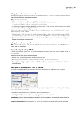 PHOTOSHOP CS3 277
                                                                                                                                     Guia do Usuário




Aplicação de um estilo predefinido a uma camada
Normalmente, a aplicação de um estilo predefinido faz substituir o estilo atual da camada. No entanto, é possível adicionar
os atributos de um segundo estilos aos do estilo atual.

❖ Siga um destes procedimentos:
• Clique em um estilo na paleta Estilos para aplicá-lo às camadas selecionadas no momento.
• Arraste um estilo da paleta Estilos até uma camada na paleta Camadas.
• Arraste um estilo da paleta Estilos para a janela do documento e solte o botão do mouse quando o ponteiro estiver sobre
   o conteúdo da camada à qual será aplicado o estilo.
Nota: mantenha pressionada a tecla Shift enquanto clica ou arrasta para adicionar (em vez de substituir) o estilo a todos os
efeitos existentes na camada de destino.

• Escolha Camada > Estilo de camada > Opções de mesclagem e clique na palavra Estilos na caixa de diálogo Estilos de
   camada (item superior da lista, na lateral esquerda da caixa de diálogo). Clique no estilo a ser aplicado e clique em OK.
• Ao usar uma ferramenta de forma ou caneta no modo de camadas de forma, selecione um estilo na paleta pop-up da
   barra de opções antes de desenhar a forma.

Aplicação de um estilo de outra camada
❖ Na paleta Camadas, arraste o estilo da lista de efeitos de uma camada para outra camada com a tecla Alt (Windows) ou
Option (Mac OS) pressionada.

Alteração da exibição de estilos predefinidos
1 Clique no triângulo na paleta Estilos, na caixa de diálogo Estilos de camada, ou na paleta pop-up Estilos de camada da
barra de opções.
2 Escolha uma opção de exibição no menu da paleta:
• Somente texto, para visualizar os estilos de camada como uma lista.
• Miniatura pequena ou Miniatura grande, para visualizar os estilos de camada como miniaturas.
• Lista pequena ou Lista grande, para visualizar os estilos de camada como uma lista, com a exibição de uma miniatura do
   estilo selecionado.


Visão geral da caixa de diálogo Estilo de camada
Para editar os estilos aplicados em uma camada ou criar novos estilos, use a caixa de diálogo Estilos de camada.




Caixa de diálogo Estilos de camada. Clique em uma caixa de seleção para aplicar as configurações atuais sem exibir as opções do efeito. Clique
no nome de um efeito para exibir as opções.


É possível criar estilos personalizados usando um ou mais dos seguintes efeitos:
Sombra Projetada Adiciona uma sombra que se projeta por trás do conteúdo da camada.

Sombra Interna Adiciona uma sombra que se projeta apenas no interior das arestas do conteúdo da camada, dando-lhe
uma aparência de baixo-relevo.
Brilho Externo e Brilho Interno Adiciona brilhos que provêm das arestas externas ou internas do conteúdo da camada.
 