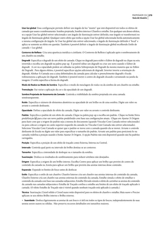 PHOTOSHOP CS3 279
                                                                                                                    Guia do Usuário



Usar luz global Essa configuração permite definir um ângulo de luz "mestre" que está disponível em todos os efeitos de
camada que usam o sombreamento: Sombra projetada, Sombra interna e Chanfro e entalhe. Em qualquer um desses efeitos,
se a opção Usar luz global estiver selecionada e um ângulo de iluminação estiver definido, esse ângulo se transformará no
ângulo de iluminação global. Qualquer outro efeito que tenha a opção Usar luz global selecionada herda automaticamente
a mesma configuração do ângulo. Se Usar luz global não estiver selecionado, o ângulo de iluminação definido é "local" e
aplica-se somente ao efeito em questão. Também é possível definir o ângulo de iluminação global escolhendo Estilo de
camada > Luz global.
Contorno de Reflexo Cria uma aparência metálica e cintilante. O Contorno de Reflexo é aplicado após o sombreamento de
um chanfro ou entalhe.
Degradê Especifica o degradê de um efeito de camada. Clique no degradê para exibir o Editor de degradê ou clique na seta
invertida e escolha um degradê na paleta pop-up. É possível editar um degradê ou criar um novo usando o Editor de
degradê. A cor ou a opacidade podem ser editadas na paleta Sobreposição de Degradê da mesma maneira que no Editor
de Degradê. Para alguns efeitos, é possível especificar opções adicionais de degradê. Inverter inverte a orientação do
degradê, Alinhar À Camada usa a caixa delimitadora da camada para calcular o preenchimento degradê e Escala
redimensiona a aplicação do degradê. Também é possível mover o centro do degradê clicando e arrastando na janela da
imagem. O estilo especifica a forma do degradê.
Modo de Realce ou Modo de Sombra Especifica o modo de mesclagem do realce ou da sombra de um chanfro ou entalhe.

Tremulação Faz variar a aplicação da cor e da opacidade de um degradê.

Sombra Projetada de Vazamento de Camada Controla a visibilidade da sombra projetada em uma camada
semitransparente.
Ruído Especifica o número de elementos aleatórios na opacidade de um brilho ou de uma sombra. Digite um valor ou
arraste o controle deslizante.
Opacidade Define a opacidade do efeito da camada. Digite um valor ou arraste o controle deslizante.

Padrão Especifica o padrão de um efeito de camada. Clique na paleta pop-up e escolha um padrão. Clique no botão Nova
predefinição para criar um novo padrão predefinido com base nas configurações atuais. Clique em Ajustar À Origem
para fazer com que a origem do padrão seja a mesma do documento (quando Vincular Com Camada estiver selecionado)
ou para colocar a origem no canto superior esquerdo da camada (se Vincular Com Camada não estiver selecionado).
Selecione Vincular Com Camada se quiser que o padrão se mova com a camada quando ela se mover. Arraste o controle
deslizante de Escala ou digite um valor para especificar o tamanho do padrão. Arraste um padrão para posicioná-lo na
camada; redefina a posição usando o botão Ajustar À Origem. A opção Padrão não está disponível quando não há padrões
carregados.
Posição Especifica a posição de um efeito de traçado como Externa, Interna ou Central.

Intervalo Controla qual parte ou intervalo do brilho destina-se ao contorno.

Tamanho Especifica a intensidade de desfoque ou o tamanho da sombra.

Suavização Desfoca os resultados do sombreamento para reduzir artefatos não desejados.

Origem Especifica a origem de um brilho interno. Escolha Centro para aplicar um brilho que provém do centro do
conteúdo da camada ou Aresta para aplicar um brilho que provém das arestas internas desse conteúdo.
Expansão Expande os limites do fosco antes de desfocar.

Estilo Especifica o estilo de um chanfro: Chanfro Interno cria um chanfro nas arestas internas do conteúdo da camada,
Chanfro Externo cria um chanfro nas arestas externas do conteúdo da camada, Entalhe simula o efeito de entalhar o
conteúdo da camada com base nas camadas subjacentes, Entalhe Elevado simula o efeito de carimbar as arestas do conteúdo
da camada nas camadas subjacentes e Entalhe de Traçado confina o entalhe aos limites de um efeito de traçado aplicado à
camada. (O efeito Entalhe de Traçado não é visível quando nenhum traçado está aplicado à camada.)
Técnica Suavização, Cinzel sólido e Cinzel suave estão disponível para os efeitos de chanfro e entalhe; Mais suave e Preciso
aplicam-se aos efeitos Brilho interno e Brilho externo.
• Suavidade Desfoca ligeiramente as arestas de um fosco e é útil em todos os tipos de foscos, independentemente de suas
arestas serem suaves ou sólidas. Não preserva recursos detalhados em tamanhos maiores.
 