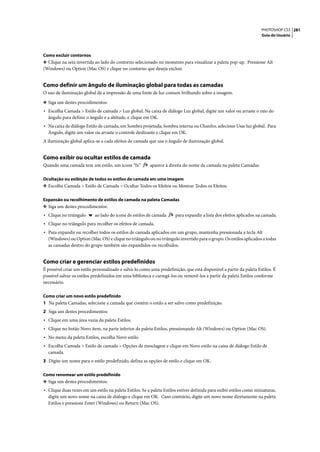 PHOTOSHOP CS3 281
                                                                                                                     Guia do Usuário




Como excluir contornos
❖ Clique na seta invertida ao lado do contorno selecionado no momento para visualizar a paleta pop-up. Pressione Alt
(Windows) ou Option (Mac OS) e clique no contorno que deseja excluir.


Como definir um ângulo de iluminação global para todas as camadas
O uso de iluminação global dá a impressão de uma fonte de luz comum brilhando sobre a imagem.

❖ Siga um destes procedimentos:
• Escolha Camada > Estilo de camada > Luz global. Na caixa de diálogo Luz global, digite um valor ou arraste o raio do
  ângulo para definir o ângulo e a altitude, e clique em OK.
• Na caixa de diálogo Estilo de camada, em Sombra projetada, Sombra interna ou Chanfro, selecione Usar luz global. Para
  Ângulo, digite um valor ou arraste o controle deslizante e clique em OK.
A iluminação global aplica-se a cada efeitos de camada que usa o ângulo de iluminação global.


Como exibir ou ocultar estilos de camada
Quando uma camada tem um estilo, um ícone “fx”           aparece à direita do nome da camada na paleta Camadas.

Ocultação ou exibição de todos os estilos de camada em uma imagem
❖ Escolha Camada > Estilo de Camada > Ocultar Todos os Efeitos ou Mostrar Todos os Efeitos.


Expansão ou recolhimento de estilos de camada na paleta Camadas
❖ Siga um destes procedimentos:
• Clique no triângulo      ao lado do ícone de estilos de camada      para expandir a lista dos efeitos aplicados na camada.
• Clique no triângulo para recolher os efeitos de camada.
• Para expandir ou recolher todos os estilos de camada aplicados em um grupo, mantenha pressionada a tecla Alt
  (Windows) ou Option (Mac OS) e clique no triângulo ou no triângulo invertido para o grupo. Os estilos aplicados a todas
  as camadas dentro do grupo também são expandidos ou recolhidos.


Como criar e gerenciar estilos predefinidos
É possível criar um estilo personalizado e salvá-lo como uma predefinição, que está disponível a partir da paleta Estilos. É
possível salvar os estilos predefinidos em uma biblioteca e carregá-los ou removê-los a partir da paleta Estilos conforme
necessário.

Como criar um novo estilo predefinido
1 Na paleta Camadas, selecione a camada que contém o estilo a ser salvo como predefinição.
2 Siga um destes procedimentos:
• Clique em uma área vazia da paleta Estilos.
• Clique no botão Novo item, na parte inferior da paleta Estilos, pressionando Alt (Windows) ou Option (Mac OS).
• No menu da paleta Estilos, escolha Novo estilo.
• Escolha Camada > Estilo de camada > Opções de mesclagem e clique em Novo estilo na caixa de diálogo Estilo de
  camada.
3 Digite um nome para o estilo predefinido, defina as opções de estilo e clique em OK.

Como renomear um estilo predefinido
❖ Siga um destes procedimentos:
• Clique duas vezes em um estilo na paleta Estilos. Se a paleta Estilos estiver definida para exibir estilos como miniaturas,
  digite um novo nome na caixa de diálogo e clique em OK. Caso contrário, digite um novo nome diretamente na paleta
  Estilos e pressione Enter (Windows) ou Return (Mac OS).
 