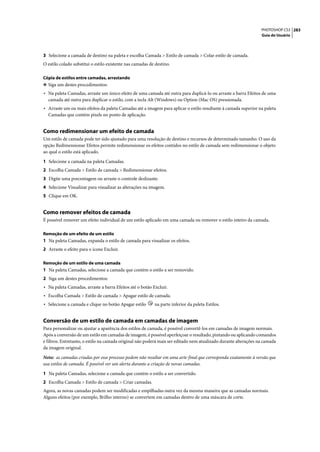 PHOTOSHOP CS3 283
                                                                                                                  Guia do Usuário




3 Selecione a camada de destino na paleta e escolha Camada > Estilo de camada > Colar estilo de camada.
O estilo colado substitui o estilo existente nas camadas de destino.

Cópia de estilos entre camadas, arrastando
❖ Siga um destes procedimentos:
• Na paleta Camadas, arraste um único efeito de uma camada até outra para duplicá-lo ou arraste a barra Efeitos de uma
  camada até outra para duplicar o estilo, com a tecla Alt (Windows) ou Option (Mac OS) pressionada.
• Arraste um ou mais efeitos da paleta Camadas até a imagem para aplicar o estilo resultante à camada superior na paleta
  Camadas que contém pixels no ponto de aplicação.


Como redimensionar um efeito de camada
Um estilo de camada pode ter sido ajustado para uma resolução de destino e recursos de determinado tamanho. O uso da
opção Redimensionar Efeitos permite redimensionar os efeitos contidos no estilo de camada sem redimensionar o objeto
ao qual o estilo está aplicado.

1 Selecione a camada na paleta Camadas.
2 Escolha Camada > Estilo de camada > Redimensionar efeitos.
3 Digite uma porcentagem ou arraste o controle deslizante.
4 Selecione Visualizar para visualizar as alterações na imagem.
5 Clique em OK.


Como remover efeitos de camada
É possível remover um efeito individual de um estilo aplicado em uma camada ou remover o estilo inteiro da camada.

Remoção de um efeito de um estilo
1 Na paleta Camadas, expanda o estilo de camada para visualizar os efeitos.
2 Arraste o efeito para o ícone Excluir.

Remoção de um estilo de uma camada
1 Na paleta Camadas, selecione a camada que contém o estilo a ser removido.
2 Siga um destes procedimentos:
• Na paleta Camadas, arraste a barra Efeitos até o botão Excluir.
• Escolha Camada > Estilo de camada > Apagar estilo de camada.
• Selecione a camada e clique no botão Apagar estilo       na parte inferior da paleta Estilos.


Conversão de um estilo de camada em camadas de imagem
Para personalizar ou ajustar a aparência dos estilos de camada, é possível convertê-los em camadas de imagem normais.
Após a conversão de um estilo em camadas de imagem, é possível aperfeiçoar o resultado, pintando ou aplicando comandos
e filtros. Entretanto, o estilo na camada original não poderá mais ser editado nem atualizado durante alterações na camada
da imagem original.

Nota: as camadas criadas por esse processo podem não resultar em uma arte-final que corresponda exatamente à versão que
usa estilos de camada. É possível ver um alerta durante a criação de novas camadas.

1 Na paleta Camadas, selecione a camada que contém o estilo a ser convertido.
2 Escolha Camada > Estilo de camada > Criar camadas.
Agora, as novas camadas podem ser modificadas e empilhadas outra vez da mesma maneira que as camadas normais.
Alguns efeitos (por exemplo, Brilho interno) se convertem em camadas dentro de uma máscara de corte.
 