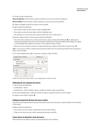 PHOTOSHOP CS3 23
                                                                                                                      Guia do Usuário




3 Escolha um tipo em Menu para:
Menus do Aplicativo Permite mostrar, ocultar ou adicionar cores a itens nos menus do aplicativo.

Menus de Paletas Permite mostrar, ocultar ou adicionar cores a itens nos menus de paletas.

4 Clique no triângulo ao lado de um menu ou nome da paleta.
5 Siga um destes procedimentos:
• Para ocultar um item de menu, clique no botão Visibilidade            .
• Para mostrar um item de menu, clique no botão Visibilidade vazio.
• Para adicionar cor a um item de menu, clique na amostra de cores e escolha uma cor.
6 Quando acabar de alterar os menus, siga um destes procedimentos:
• Para salvar todas as alterações do conjunto atual de menus, clique no botão Salvar Definição      . As alterações do
  conjunto personalizado serão salvas. Se estiver salvando as alterações do conjunto de Padrões do Photoshop, será exibida
  a caixa de diálogo Salvar. Digite um nome para o novo conjunto e clique em Salvar.
• Para criar um novo conjunto com base no conjunto atual de menus, clique no botão Salvar Conjunto Como                .
Nota: se você não tiver salvado o conjunto atual de alterações, poderá clicar em Cancelar para descartar todas as alterações e
fechar a caixa de diálogo.
7 Na caixa de diálogo Salvar, digite o nome para o conjunto e clique em Salvar.




Escolha de cor para item de menu usando a caixa de diálogo Menus e Atalhos de Teclado


Definição de um conjunto de menus
1 Siga um destes procedimentos:
• Escolha Editar > Menus.
• Escolha Janela > Área de Trabalho > Menus e Atalhos do Teclado e clique na guia Menus.
2 Na caixa de diálogo Menus e Atalhos de Teclado, escolha um conjunto de menus no menu Conjunto.
3 Clique no ícone Excluir Conjunto          .


Exibição temporária de itens de menu ocultos
É possível mostrar temporariamente itens que estão ocultos em um menu. Depois que o menu for fechado, os itens voltarão
a ficar ocultos.

❖ Siga um destes procedimentos:
• Em um menu com itens ocultos, escolha Mostrar Todos os Itens de Menu.
• Clique em um menu com itens ocultos, mantendo pressionada a tecla Shift.


Como ativar ou desativar cores de menus
❖ Em Preferências de Interface, marque ou desmarque Mostrar Cores de Menus.
 