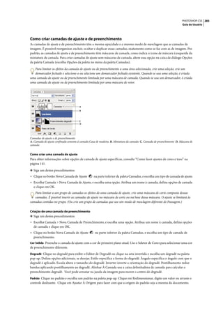 PHOTOSHOP CS3 285
                                                                                                                      Guia do Usuário




Como criar camadas de ajuste e de preenchimento
As camadas de ajuste e de preenchimento têm a mesma opacidade e o mesmo modo de mesclagem que as camadas de
imagem. É possível reorganizar, excluir, ocultar e duplicar essas camadas, exatamente como se faz com as de imagem. Por
padrão, as camadas de ajuste e de preenchimento têm máscaras de camada, como indica o ícone de máscara à esquerda da
miniatura de camada. Para criar camadas de ajuste sem máscaras de camada, altere essa opção na caixa de diálogo Opções
da paleta Camada (escolha Opções da paleta no menu da paleta Camadas).

   Para limitar os efeitos da camada de ajuste ou de preenchimento a uma área selecionada, crie uma seleção, crie um
   demarcador fechado e selecione-o ou selecione um demarcador fechado existente. Quando se usa uma seleção, é criada
uma camada de ajuste ou de preenchimento limitada por uma máscara de camada. Quando se usa um demarcador, é criada
uma camada de ajuste ou de preenchimento limitada por uma máscara de vetor.




                                      A
                                      B



                                      C
                                      D




Camadas de ajuste e de preenchimento
A. Camada de ajuste confinada somente à camada Casa de madeira B. Miniatura da camada C. Camada de preenchimento D. Máscara de
camada


Como criar uma camada de ajuste
Para obter informações sobre opções de camada de ajuste específicas, consulte “Como fazer ajustes de cores e tons” na
página 141.

❖ Siga um destes procedimentos:
• Clique no botão Nova Camada de Ajuste          na parte inferior da paleta Camadas, e escolha um tipo de camada de ajuste.
• Escolha Camada > Nova Camada de Ajuste, e escolha uma opção. Atribua um nome à camada, defina opções de camada
  e clique em OK.
   Para limitar a um grupo de camadas os efeitos de uma camada de ajuste, crie uma máscara de corte composta dessas
   camadas. É possível inserir as camadas de ajuste na máscara de corte ou na base dessa máscara. O ajuste se limitará às
camadas contidas no grupo. (Ou crie um grupo de camadas que use um modo de mesclagem diferente de Passagem.)

Criação de uma camada de preenchimento
❖ Siga um destes procedimentos:
• Escolha Camada > Nova Camada de Preenchimento, e escolha uma opção. Atribua um nome à camada, defina opções
  de camada e clique em OK.
• Clique no botão Nova Camada de Ajuste           na parte inferior da paleta Camadas, e escolha um tipo de camada de
  preenchimento.
Cor Sólida Preenche a camada de ajuste com a cor de primeiro plano atual. Use o Seletor de Cores para selecionar uma cor
de preenchimento diferente.
Degradê Clique no degradê para exibir o Editor de Degradê ou clique na seta invertida e escolha um degradê na paleta
pop-up. Defina opções adicionais, se desejar. Estilo especifica a forma do degradê. Ângulo especifica o ângulo com que o
degradê é aplicado. Escala altera o tamanho do degradê. Inverter inverte a orientação do degradê. Pontilhamento reduz
bandas aplicando pontilhamento ao degradê. Alinhar À Camada usa a caixa delimitadora da camada para calcular o
preenchimento degradê. Você pode arrastar na janela da imagem para mover o centro do degradê.
Padrão Clique no padrão e escolha um padrão na paleta pop-up. Clique em Redimensionar, digite um valor ou arraste o
controle deslizante. Clique em Ajustar À Origem para fazer com que a origem do padrão seja a mesma do documento.
 