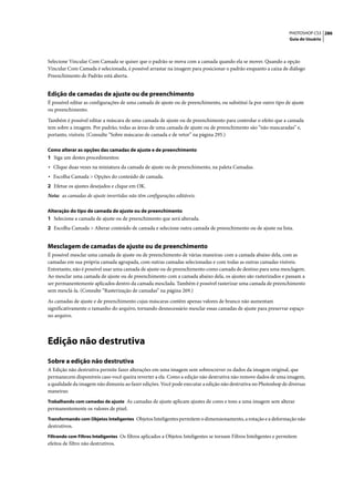 PHOTOSHOP CS3 286
                                                                                                                    Guia do Usuário




Selecione Vincular Com Camada se quiser que o padrão se mova com a camada quando ela se mover. Quando a opção
Vincular Com Camada é selecionada, é possível arrastar na imagem para posicionar o padrão enquanto a caixa de diálogo
Preenchimento de Padrão está aberta.


Edição de camadas de ajuste ou de preenchimento
É possível editar as configurações de uma camada de ajuste ou de preenchimento, ou substituí-la por outro tipo de ajuste
ou preenchimento.

Também é possível editar a máscara de uma camada de ajuste ou de preenchimento para controlar o efeito que a camada
tem sobre a imagem. Por padrão, todas as áreas de uma camada de ajuste ou de preenchimento são “não mascaradas” e,
portanto, visíveis. (Consulte “Sobre máscaras de camada e de vetor” na página 295.)

Como alterar as opções das camadas de ajuste e de preenchimento
1 Siga um destes procedimentos:
• Clique duas vezes na miniatura da camada de ajuste ou de preenchimento, na paleta Camadas.
• Escolha Camada > Opções do conteúdo de camada.
2 Efetue os ajustes desejados e clique em OK.
Nota: as camadas de ajuste invertidas não têm configurações editáveis.

Alteração do tipo de camada de ajuste ou de preenchimento
1 Selecione a camada de ajuste ou de preenchimento que será alterada.
2 Escolha Camada > Alterar conteúdo de camada e selecione outra camada de preenchimento ou de ajuste na lista.


Mesclagem de camadas de ajuste ou de preenchimento
É possível mesclar uma camada de ajuste ou de preenchimento de várias maneiras: com a camada abaixo dela, com as
camadas em sua própria camada agrupada, com outras camadas selecionadas e com todas as outras camadas visíveis.
Entretanto, não é possível usar uma camada de ajuste ou de preenchimento como camada de destino para uma mesclagem.
Ao mesclar uma camada de ajuste ou de preenchimento com a camada abaixo dela, os ajustes são rasterizados e passam a
ser permanentemente aplicados dentro da camada mesclada. Também é possível rasterizar uma camada de preenchimento
sem mesclá-la. (Consulte “Rasterização de camadas” na página 269.)

As camadas de ajuste e de preenchimento cujas máscaras contêm apenas valores de branco não aumentam
significativamente o tamanho do arquivo, tornando desnecessário mesclar essas camadas de ajuste para preservar espaço
no arquivo.




Edição não destrutiva
Sobre a edição não destrutiva
A Edição não destrutiva permite fazer alterações em uma imagem sem sobrescrever os dados da imagem original, que
permanecem disponíveis caso você queira reverter a ela. Como a edição não destrutiva não remove dados de uma imagem,
a qualidade da imagem não dimuniu ao fazer edições. Você pode executar a edição não destrutiva no Photoshop de diversas
maneiras:
Trabalhando com camadas de ajuste As camadas de ajuste aplicam ajustes de cores e tons a uma imagem sem alterar
permanentemente os valores de pixel.
Transformando com Objetos Inteligentes Objetos Inteligentes permitem o dimensionamento, a rotação e a deformação não
destrutivos.
Filtrando com Filtros Inteligentes Os filtros aplicados a Objetos Inteligentes se tornam Filtros Inteligentes e permitem
efeitos de filtro não destrutivos.
 