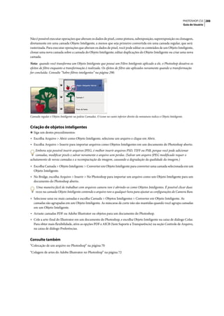 PHOTOSHOP CS3 288
                                                                                                                                     Guia do Usuário




Não é possível executar operações que alteram os dados de pixel, como pintura, subexposição, superexposição ou clonagem,
diretamente em uma camada Objeto Inteligente, a menos que seja primeiro convertida em uma camada regular, que será
rasterizada. Para executar operações que alteram os dados de pixel, você pode editar os conteúdos de um Objeto Inteligente,
clonar uma nova camada sobre a camada do Objeto Inteligente, editar duplicações do Objeto Inteligente ou criar uma nova
camada.

Nota: quando você transforma um Objeto Inteligente que possui um Filtro Inteligente aplicado a ele, o Photoshop desativa os
efeitos de filtro enquanto a transformação é realizada. Os efeitos de filtro são aplicados novamente quando a transformação
for concluída. Consulte “Sobre filtros inteligentes” na página 290.




Camada regular e Objeto Inteligente na paleta Camadas. O ícone no canto inferior direito da miniatura indica o Objeto Inteligente.


Criação de objetos inteligentes
❖ Siga um destes procedimentos:
• Escolha Arquivo > Abrir como Objeto Inteligente, selecione um arquivo e clique em Abrir.
• Escolha Arquivo > Inserir para importar arquivos como Objetos Inteligentes em um documento do Photoshop aberto.
   Embora seja possível inserir arquivos JPEG, é melhor inserir arquivos PSD, TIFF ou PSB, porque você pode adicionar
   camadas, modificar pixels e salvar novamente o arquivo sem perdas. (Salvar um arquivo JPEG modificado requer o
achatamento de novas camadas e a recompactação da imagem, causando a degradação da qualidade da imagem.)

• Escolha Camada > Objeto Inteligente > Converter em Objeto Inteligente para converter uma camada selecionada em um
   Objeto Inteligente.
• No Bridge, escolha Arquivo > Inserir > No Photoshop para importar um arquivo como um Objeto Inteligente para um
   documento do Photoshop aberto.
     Uma maneira fácil de trabalhar com arquivos camera raw é abrindo-os como Objetos Inteligentes. É possível clicar duas
    vezes na camada Objeto Inteligente contendo o arquivo raw a qualquer hora para ajustar as configurações do Camera Raw.

• Selecione uma ou mais camadas e escolha Camada > Objetos Inteligentes > Converter em Objeto Inteligente. As
   camadas são agrupadas em um Objeto Inteligente. As máscaras de corte não são mantidas quando você agrupa camadas
   em um Objeto Inteligente.
• Arraste camadas PDF ou Adobe Illustrator ou objetos para um documento do Photoshop.
• Cole a arte-final do Illustrator em um documento do Photoshop, e escolha Objeto Inteligente na caixa de diálogo Colar.
   Para obter mais flexibilidade, ative as opções PDF e AICB (Sem Suporte a Transparência) na seção Controle de Arquivo,
   na caixa de diálogo Preferências.


Consulte também
“Colocação de um arquivo no Photoshop” na página 70

“Colagem de artes do Adobe Illustrator no Photoshop” na página 72
 