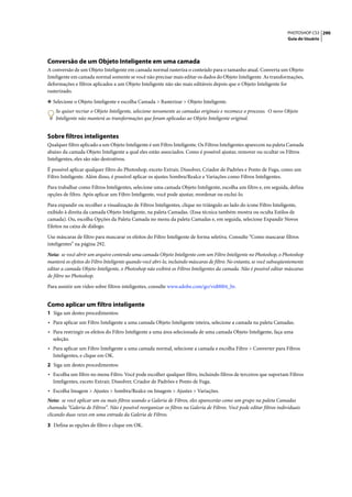 PHOTOSHOP CS3 290
                                                                                                                        Guia do Usuário




Conversão de um Objeto Inteligente em uma camada
A conversão de um Objeto Inteligente em camada normal rasteriza o conteúdo para o tamanho atual. Converta um Objeto
Inteligente em camada normal somente se você não precisar mais editar os dados do Objeto Inteligente. As transformações,
deformações e filtros aplicados a um Objeto Inteligente não são mais editáveis depois que o Objeto Inteligente for
rasterizado.

❖ Selecione o Objeto Inteligente e escolha Camada > Rasterizar > Objeto Inteligente.
    Se quiser recriar o Objeto Inteligente, selecione novamente as camadas originais e recomece o processo. O novo Objeto
    Inteligente não manterá as transformações que foram aplicadas ao Objeto Inteligente original.


Sobre filtros inteligentes
Qualquer filtro aplicado a um Objeto Inteligente é um Filtro Inteligente. Os Filtros Inteligentes aparecem na paleta Camada
abaixo da camada Objeto Inteligente a qual eles estão associados. Como é possível ajustar, remover ou ocultar os Filtros
Inteligentes, eles são não destrutivos.

É possível aplicar qualquer filtro do Photoshop, exceto Extrair, Dissolver, Criador de Padrões e Ponto de Fuga, como um
Filtro Inteligente. Além disso, é possível aplicar os ajustes Sombra/Realce e Variações como Filtros Inteligentes.

Para trabalhar como Filtros Inteligentes, selecione uma camada Objeto Inteligente, escolha um filtro e, em seguida, defina
opções de filtro. Após aplicar um Filtro Inteligente, você pode ajustar, reordenar ou exclui-lo.

Para expandir ou recolher a visualização de Filtros Inteligentes, clique no triângulo ao lado do ícone Filtro Inteligente,
exibido à direita da camada Objeto Inteligente, na paleta Camadas. (Essa técnica também mostra ou oculta Estilos de
camada). Ou, escolha Opções da Paleta Camada no menu da paleta Camadas e, em seguida, selecione Expandir Novos
Efeitos na caixa de diálogo.
Use máscaras de filtro para mascarar os efeitos do Filtro Inteligente de forma seletiva. Consulte “Como mascarar filtros
inteligentes” na página 292.

Nota: se você abrir um arquivo contendo uma camada Objeto Inteligente com um Filtro Inteligente no Photoshop, o Photoshop
manterá os efeitos do Filtro Inteligente quando você abri-lo, incluindo máscaras de filtro. No entanto, se você subseqüentemente
editar a camada Objeto Inteligente, o Photoshop não exibirá os Filtros Inteligentes da camada. Não é possível editar máscaras
de filtro no Photoshop.

Para assistir um vídeo sobre filtros inteligentes, consulte www.adobe.com/go/vid0004_br.


Como aplicar um filtro inteligente
1 Siga um destes procedimentos:
• Para aplicar um Filtro Inteligente a uma camada Objeto Inteligente inteira, selecione a camada na paleta Camadas.
• Para restringir os efeitos do Filtro Inteligente a uma área selecionada de uma camada Objeto Inteligente, faça uma
  seleção.
• Para aplicar um Filtro Inteligente a uma camada normal, selecione a camada e escolha Filtro > Converter para Filtros
  Inteligentes, e clique em OK.
2 Siga um destes procedimentos:
• Escolha um filtro no menu Filtro. Você pode escolher qualquer filtro, incluindo filtros de terceiros que suportam Filtros
  Inteligentes, exceto Extrair, Dissolver, Criador de Padrões e Ponto de Fuga.
• Escolha Imagem > Ajustes > Sombra/Realce ou Imagem > Ajustes > Variações.
Nota: se você aplicar um ou mais filtros usando a Galeria de Filtros, eles aparecerão como um grupo na paleta Camadas
chamada “Galeria de Filtros”. Não é possível reorganizar os filtros na Galeria de Filtros. Você pode editar filtros individuais
clicando duas vezes em uma entrada da Galeria de Filtros.

3 Defina as opções de filtro e clique em OK.
 