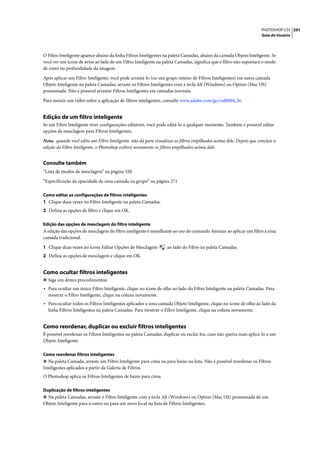 PHOTOSHOP CS3 291
                                                                                                                     Guia do Usuário




O Filtro Inteligente aparece abaixo da linha Filtros Inteligentes na paleta Camadas, abaixo da camada Objeto Inteligente. Se
você ver um ícone de aviso ao lado de um Filtro Inteligente na paleta Camadas, significa que o filtro não suportará o modo
de cores ou profundidade da imagem.

Após aplicar um Filtro Inteligente, você pode arrastá-lo (ou um grupo inteiro de Filtros Inteligentes) em outra camada
Objeto Inteligente na paleta Camadas; arraste os Filtros Inteligentes com a tecla Alt (Windows) ou Option (Mac OS)
pressionada. Não é possível arrastar Filtros Inteligentes em camadas normais.

Para assistir um vídeo sobre a aplicação de filtros inteligentes, consulte www.adobe.com/go/vid0004_br.


Edição de um filtro inteligente
Se um Filtro Inteligente tiver configurações editáveis, você pode editá-lo a qualquer momento. Também é possível editar
opções de mesclagem para Filtros Inteligentes.

Nota: quando você edita um Filtro Inteligente, não dá para visualizar os filtros empilhados acima dele. Depois que concluir a
edição do Filtro Inteligente, o Photoshop exibirá novamente os filtros empilhados acima dele.


Consulte também
“Lista de modos de mesclagem” na página 320

“Especificação da opacidade de uma camada ou grupo” na página 271

Como editar as configurações de filtros inteligentes
1 Clique duas vezes no Filtro Inteligente na paleta Camadas.
2 Defina as opções de filtro e clique em OK.

Edição das opções de mesclagem do filtro inteligente
A edição das opções de mesclagem do filtro inteligente é semelhante ao uso do comando Atenuar ao aplicar um filtro a uma
camada tradicional.

1 Clique duas vezes no ícone Editar Opções de Mesclagem           ao lado do Filtro na paleta Camadas.
2 Defina as opções de mesclagem e clique em OK.


Como ocultar filtros inteligentes
❖ Siga um destes procedimentos:
• Para ocultar um único Filtro Inteligente, clique no ícone de olho ao lado do Filtro Inteligente na paleta Camadas. Para
  mostrar o Filtro Inteligente, clique na coluna novamente.
• Para ocultar todos os Filtros Inteligentes aplicados a uma camada Objeto Inteligente, clique no ícone de olho ao lado da
  linha Filtros Inteligentes na paleta Camadas. Para mostrar o Filtro Inteligente, clique na coluna novamente.


Como reordenar, duplicar ou excluir filtros inteligentes
É possível reordenar os Filtros Inteligentes na paleta Camadas, duplicar ou exclui-los, caso não queira mais aplicá-lo a um
Objeto Inteligente.

Como reordenar filtros inteligentes
❖ Na paleta Camada, arraste um Filtro Inteligente para cima ou para baixo na lista. Não é possível reordenar os Filtros
Inteligentes aplicados a partir da Galeria de Filtros.
O Photoshop aplica os Filtros Inteligentes de baixo para cima.

Duplicação de filtros inteligentes
❖ Na paleta Camadas, arraste o Filtro Inteligente com a tecla Alt (Windows) ou Option (Mac OS) pressionada de um
Objeto Inteligente para o outro ou para um novo local na lista de Filtros Inteligentes.
 