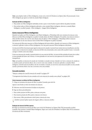 PHOTOSHOP CS3 292
                                                                                                                    Guia do Usuário




Nota: para duplicar todos os Filtros Inteligentes, arraste com a tecla Alt (Windows) ou Option (Mac OS) pressionada o ícone
Filtro Inteligente que aparece ao lado da camada Objeto Inteligente.

Exclusão de filtros inteligentes
• Para excluir um Filtro Inteligente individual, arraste-o para o ícone Excluir na parte inferior da paleta Camadas.
• Para excluir todos os Filtros Inteligentes aplicados a uma camada Objeto Inteligente, selecione a camada Objeto
  Inteligente e escolha Camada > Filtro Inteligente > Apagar Filtros Inteligentes.


Como mascarar filtros inteligentes
Quando você aplica um Filtro Inteligente a um Objeto Inteligente, o Photoshop exibe uma miniatura de máscara vazia
(branca) na linha Filtros Inteligentes, na paleta Camadas abaixo do Objeto Inteligente. Por padrão, essa máscara mostra o
efeito de filtro inteiro. (Se você fez uma seleção antes de aplicar o Filtro Inteligente, o Photoshop exibirá a máscara
apropriada em vez de uma máscara vazia na linha Filtros Inteligentes na paleta Camadas).

Use máscaras de filtro para mascarar os Filtros Inteligentes de forma seletiva. Quando você mascara os Filtros Inteligentes,
a máscara é aplicada a todos os Filtros Inteligentes; você não pode mascarar Filtros Inteligentes individuais.

As máscaras de filtro funcionam quase igual as máscaras de camada e é possível usar muitas técnicas semelhantes com elas.
Assim como as máscaras de camada, as máscaras de filtro são armazenadas como canais alfa na paleta Canais e você pode
carregar os limites como uma seleção.

Como nas máscaras de camada, é possível pintar em uma máscara de filtro. As áreas do filtro pintadas de preto são ocultas;
as áreas pintadas de branco são visíveis; e as áreas pintadas em com tons de cinza aparecem em vários níveis de
transparência.

Nota: por padrão, as máscaras de camada são vinculadas a camadas normais. Quando você move a máscara de camada ou
a camada usando a ferramenta Mover, elas se movem como uma unidade. As máscaras aplicadas a camadas Objeto
Inteligente, incluindo máscaras de filtros, não são vinculadas a camadas. Se você mover uma máscara de filtro ou uma camada
usando a ferramenta Mover, elas não se moverão como uma unidade.


Consulte também
“Seleção e exibição do canal da máscara de camada” na página 297

“Carregamento dos limites de uma camada ou de uma máscara de camada como seleção” na página 299

Como mascarar os efeitos de filtros inteligentes
1 Clique na miniatura da máscara de filtro, na paleta Camadas, para ativá-la.
Aparece uma borda ao redor da miniatura da máscara.

2 Selecione uma das ferramentas de edição ou de pintura.
3 Siga um destes procedimentos:
• Para ocultar porções do filtro, pinte a máscara com preto.
• Para mostrar porções do filtro, pinte a máscara com branco.
• Para tornar o filtro parcialmente visível, pinte a máscara de cinza.
    Também é possível aplicar ajustes de imagem e filtros a máscaras de filtro.



Exibição da máscara de filtro apenas
❖ Clique na miniatura da máscara de filtro com a tecla Alt (Windows) ou Option (Mac OS) pressionada na paleta
Camadas. Para mostrar a camada Objeto Inteligente, clique com a tecla Alt (Windows) ou Option (Mac OS) na miniatura
da máscara de filtro novamente.
 