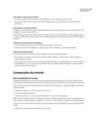 PHOTOSHOP CS3 293
                                                                                                                   Guia do Usuário




Como mover ou copiar máscaras de filtro
• Para mover a máscara para outro efeito de Filtro Inteligente, arraste a máscara para o outro efeito.
• Para copiar a máscara, arraste-a para efeito de Filtro Inteligente com a tecla Alt (Windows) ou Option (Mac OS)
  pressionada.

Como desativar uma máscara de filtro
❖ Clique com a tecla Shift pressionada na miniatura da máscara de filtro na paleta Camadas, ou escolha Camada > Filtro
Inteligente > Desativar Máscara de Filtro.
Um X vermelho aparece sobre a miniatura da máscara de filtro quando a máscara é desativada, e o Filtro Inteligente aparece
sem máscara. Para reativar a máscara, clique com a tecla Shift pressionada na miniatura da máscara de Filtro Inteligente
novamente.

Exclusão de uma máscara de filtros inteligentes
• Arraste a miniatura da máscara de filtro na paleta Camadas para o ícone Excluir.
• Selecione o efeito de Filtro Inteligente e escolha Camada > Filtros Inteligentes > Excluir Máscara de Filtro.

Adição de uma máscara de filtro
Se você excluir uma máscara de filtro, é possível adicionar outra máscara subseqüentemente.

• Para adicionar uma máscara vazia, selecione o efeito de Filtro Inteligente e escolha Camada > Filtros Inteligentes >
  Adicionar Máscara de Filtro.
• Para adicionar uma máscara com base em uma seleção, faça uma seleção e, em seguida, clique com o botão direito do
  mouse (Windows) ou com a tecla Control pressionada (Mac OS) na linha de Filtros Inteligentes na paleta Camadas e
  escolha Adicionar Máscara de Filtro.




Composições de camada
Sobre composições de camada
Os designers geralmente criam várias composições (comps) de um layout de página para mostrar aos clientes. Usando
composições de camada, é possível criar, gerenciar e visualizar várias versões de um layout em um só arquivo do Photoshop.
Uma composição de camada é um instantâneo de um estado da paleta Camadas. As composições registram três tipos de
opções de camada:

• Visibilidade da camada — se a camada está visível ou oculta.
• Posição da camada no documento.
• Aparência da camada — se o estilo da camada é aplicado a ela e a seu modo de mesclagem.
Nota: diferente dos efeitos de camada, as configurações de filtros inteligentes não podem ser alteradas entre composições de
camada. Quando um filtro inteligente é aplicado em uma camada, é exibido em todas as composições de camada da imagem.

É possível exportar composições de camada para arquivos separados, para um PDF específico ou para uma galeria de fotos
da Web.

Escolha Janela > Composições de camada para mostrar a paleta.
 
