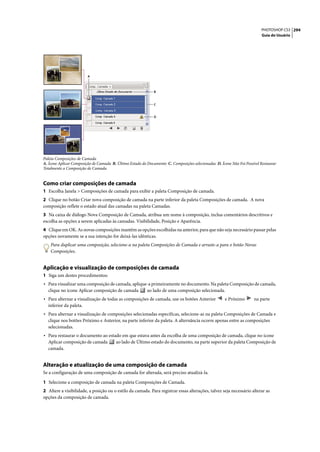 PHOTOSHOP CS3 294
                                                                                                                          Guia do Usuário




                         A



                                                              B


                                                              C


                                                              D




Paleta Composições de Camada
A. Ícone Aplicar Composição de Camada B. Último Estado do Documento C. Composições selecionadas D. Ícone Não Foi Possível Restaurar
Totalmente a Composição de Camada


Como criar composições de camada
1 Escolha Janela > Composições de camada para exibir a paleta Composição de camada.
2 Clique no botão Criar nova composição de camada na parte inferior da paleta Composições de camada. A nova
composição reflete o estado atual das camadas na paleta Camadas.
3 Na caixa de diálogo Nova Composição de Camada, atribua um nome à composição, inclua comentários descritivos e
escolha as opções a serem aplicadas às camadas. Visibilidade, Posição e Aparência.
4 Clique em OK. As novas composições mantêm as opções escolhidas na anterior, para que não seja necessário passar pelas
opções novamente se a sua intenção for deixá-las idênticas.
    Para duplicar uma composição, selecione-a na paleta Composições de Camada e arraste-a para o botão Novas
    Composições.


Aplicação e visualização de composições de camada
1 Siga um destes procedimentos:
• Para visualizar uma composição de camada, aplique-a primeiramente no documento. Na paleta Composição de camada,
  clique no ícone Aplicar composição de camada            ao lado de uma composição selecionada.
• Para alternar a visualização de todas as composições de camada, use os botões Anterior              e Próximo       na parte
  inferior da paleta.
• Para alternar a visualização de composições selecionadas específicas, selecione-as na paleta Composições de Camada e
  clique nos botões Próximo e Anterior, na parte inferior da paleta. A alternância ocorre apenas entre as composições
  selecionadas.
• Para restaurar o documento ao estado em que estava antes da escolha de uma composição de camada, clique no ícone
  Aplicar composição de camada          ao lado de Último estado do documento, na parte superior da paleta Composição de
  camada.


Alteração e atualização de uma composição de camada
Se a configuração de uma composição de camada for alterada, será preciso atualizá-la.

1 Selecione a composição de camada na paleta Composições de Camada.
2 Altere a visibilidade, a posição ou o estilo da camada. Para registrar essas alterações, talvez seja necessário alterar as
opções da composição de camada.
 