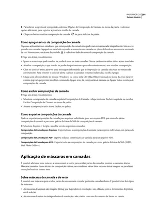 PHOTOSHOP CS3 295
                                                                                                                   Guia do Usuário




3 Para alterar as opções de composição, selecione Opções de Composição de Camada no menu da paleta e selecione
opções adicionais para registrar a posição e o estilo da camada.
4 Clique no botão Atualizar composição de camada          na parte inferior da paleta.


Como apagar avisos de composição de camada
Algumas ações criam um estado em que a composição de camada não pode mais ser restaurada integralmente. Isto ocorre
quando uma camada é apagada ou mesclada e quando se converte uma camada em plano de fundo ou se converte um modo
de cor. Nesses casos, um ícone de cuidado  é exibido ao lado do nome da composição de camada.

❖ Siga um destes procedimentos:
• Ignore o aviso, o que pode resultar na perda de uma ou mais camadas. Outros parâmetros salvos talvez sejam mantidos.
• Atualize a composição, o que resulta na perda dos parâmetros capturados anteriormente, mas atualiza a composição.
• Clice no ícone de aviso, para ver uma mensagem informando que a composição de camada não pode ser restaurada
  corretamente. Para remover o ícone de alerta e deixar as camadas restantes inalteradas, escolha Apagar.
• Clique com o botão direito do mouse (Windows) ou com a tecla Ctrl (Mac OS) pressionada no ícone de aviso para ver
  o menu pop-up que permite escolher o comando Apagar aviso de composição de camada ou Apagar todos os avisos de
  composições de camada.


Como excluir composições de camada
❖ Siga um destes procedimentos:
• Selecione a composição de camada na paleta Composições de Camada e clique no ícone Excluir, na paleta, ou escolha
  Excluir Composição de Camada no menu da paleta.
• Arraste a composição até o ícone Excluir, na paleta.


Como exportar composições de camada
Pode-se exportar composições de camada para arquivos individuais, para um arquivo PDF que contenha várias
composições de camada e para uma galeria de fotos da Web de composições de camada.

❖ Selecione Arquivo > Scripts e escolha um dos seguintes comandos:
Composições de Camada para Arquivos Exporta todas as composições de camada para arquivos individuais, um para cada
composição.
Composições de Camada para PDF Exporta todas as composições de camada para um arquivo PDF.

Composições de Camada para WPG Exporta todas as composições de camada para uma galeria de fotos da Web (WPG,
Web Photo Gallery).




Aplicação de máscaras em camadas
É possível adicionar uma máscara a uma camada e usá-la para ocultar partes da camada e mostrar as camadas abaixo.
Mascarar camadas é uma técnica de composição valiosa para combinar várias fotos em uma única imagem ou para fazer
correções locais de cores e tons.


Sobre máscaras de camada e de vetor
É possível usar máscaras para ocultar partes de uma camada e revelar partes das camadas abaixo. É possível criar dois tipos
de máscaras:

• As máscaras de camada são imagens bitmap que dependem da resolução e são editadas com as ferramentas de pintura
  ou de seleção.
• As máscaras de vetor são independentes de resolução e são criadas com uma ferramenta de forma ou caneta.
 