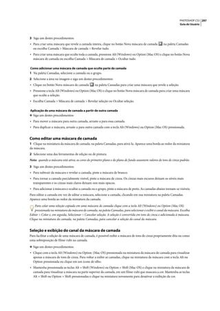 PHOTOSHOP CS3 297
                                                                                                                    Guia do Usuário




3 Siga um destes procedimentos:
• Para criar uma máscara que revele a camada inteira, clique no botão Nova máscara de camada           na paleta Camadas
  ou escolha Camada > Máscara de camada > Revelar tudo.
• Para criar uma máscara que oculte toda a camada, pressione Alt (Windows) ou Option (Mac OS) e clique no botão Nova
  máscara de camada ou escolha Camada > Máscara de camada > Ocultar tudo.

Como adicionar uma máscara de camada que oculte parte da camada
1 Na paleta Camadas, selecione a camada ou o grupo.
2 Selecione a área na imagem e siga um destes procedimentos:
• Clique no botão Nova máscara de camada          na paleta Camadas para criar uma máscara que revele a seleção.
• Pressione a tecla Alt (Windows) ou Option (Mac OS) e clique no botão Nova máscara de camada para criar uma máscara
  que oculte a seleção.
• Escolha Camada > Máscara de camada > Revelar seleção ou Ocultar seleção.

Aplicação de uma máscara de camada a partir de outra camada
❖ Siga um destes procedimentos:
• Para mover a máscara para outra camada, arraste-a para essa camada.
• Para duplicar a máscara, arraste-a para outra camada com a tecla Alt (Windows) ou Option (Mac OS) pressionada.


Como editar uma máscara de camada
1 Clique na miniatura da máscara de camada, na paleta Camadas, para ativá-la. Aparece uma borda ao redor da miniatura
da máscara.
2 Selecione uma das ferramentas de edição ou de pintura.
Nota: quando a máscara está ativa, as cores do primeiro plano e do plano de fundo assumem valores de tons de cinza padrão.

3 Siga um destes procedimentos:
• Para subtrair da máscara e revelar a camada, pinte a máscara de branco.
• Para tornar a camada parcialmente visível, pinte a máscara de cinza. Os cinzas mais escuros deixam os níveis mais
  transparentes e os cinzas mais claros deixam-nos mais opacos.
• Para adicionar à máscara e ocultar a camada ou o grupo, pinte a máscara de preto. As camadas abaixo tornam-se visíveis.
Para editar a camada em vez de editar a máscara, selecione a camada, clicando em sua miniatura na paleta Camadas.
Aparece uma borda ao redor da miniatura da camada.
    Para colar uma seleção copiada em uma máscara de camada clique com a tecla Alt (Windows) ou Option (Mac OS)
    pressionada na miniatura da máscara de camada, na paleta Camadas, para selecionar e exibir o canal da máscara. Escolha
Editar > Colar e, em seguida, Selecionar > Cancelar seleção. A seleção é convertida em tons de cinza e adicionada à máscara.
Clique na miniatura da camada, na paleta Camadas, para cancelar a seleção do canal da máscara.


Seleção e exibição do canal da máscara de camada
Para facilitar a edição de uma máscara de camada, é possível exibir a máscara de tons de cinza propriamente dita ou como
uma sobreposição de filme-rubi na camada.

❖ Siga um destes procedimentos:
• Clique com a tecla Alt (Windows) ou Option (Mac OS) pressionada na miniatura da máscara de camada para visualizar
  apenas a máscara de tons de cinza. Para voltar a exibir as camadas, clique na miniatura da máscara com a tecla Alt ou
  Option pressionada ou clique em um ícone de olho.
• Mantenha pressionada as teclas Alt + Shift (Windows) ou Option + Shift (Mac OS) e clique na miniatura da máscara de
  camada para visualizar a máscara na parte superior da camada, em um filme-rubi que mascara a cor. Mantenha as teclas
  Alt + Shift ou Option + Shift pressionadas e clique na miniatura novamente para desativar a exibição da cor.
 
