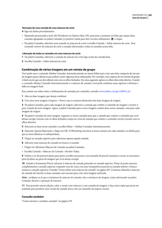 PHOTOSHOP CS3 301
                                                                                                                Guia do Usuário




Remoção de uma camada de uma máscara de corte
❖ Siga um destes procedimentos:
• Mantenha pressionada a tecla Alt (Windows) ou Option (Mac OS), posicione o ponteiro na linha que separa duas
  camadas agrupadas na paleta Camadas (o ponteiro muda para dois círculos sobrepostos        ) e clique.
• Na paleta Camadas, selecione uma camada na máscara de corte e escolha Camada > Soltar máscara de corte. Esse
  comando remove da máscara de corte a camada selecionada e todas as camadas acima dela.

Liberação de todas as camadas em uma máscara de corte
1 Na paleta Camadas, selecione a camada de máscara de corte logo acima da camada base.
2 Escolha Camada > Soltar máscara de corte.


Combinação de várias imagens em um retrato de grupo
Você pode usar o comando Alinhar Camadas Automaticamente no menu Editar para criar uma foto composta de um par
de imagens quase idênticas que podem conter algumas áreas indesejadas. Por exemplo, uma captura de um retrato de grupo
é ideal exceto que um dos objetos está com os olhos fechados. Em uma segunda captura os olhos dela estão abertos. Usando
o comando Alinhar Camadas Automaticamente e a máscara de camada, você pode combinar essas capturas e eliminar a
falha na imagem final.

Para assistir um vídeo sobre o alinhamento de camadas por conteúdo, consulte www.adobe.com/go/vid0014_br.

1 Abra as duas imagens que deseja combinar.
2 Crie uma nova imagem (Arquivo > Novo) com as mesmas dimensões das duas imagens de origem.
3 Na paleta Camadas, para cada imagem de origem, selecione a camada que contém o conteúdo da imagem e arraste-a
para a janela da nova imagem. Agora, a paleta Camadas para a nova imagem contém duas novas camadas, uma para cada
imagem de origem.
4 Na paleta Camadas da nova imagem, organize as novas camadas para que a camada que contém o conteúdo que você
deseja corrigir (retrato com os olhos fechados) esteja em cima da camada que contém o conteúdo correto (retrato com os
olhos abertos).
5 Selecione as duas novas camadas e escolha Editar > Alinhar Camadas Automaticamente.
6 Selecione Apenas Reposição e clique em OK. O Photoshop encontra as áreas comuns em cada camada e as alinha para
que as áreas idênticas se sobreponham.
7 Clique na camada superior para selecionar apenas aquela camada.
8 Adicione uma máscara de camada em branco à camada:
• Clique em Adicionar Máscara de Camada na paleta Camadas.
• Escolha Camada > Máscara de Camada > Revelar Todas.
9 Defina a cor do primeiro plano para preto, escolha uma ponta e um tamanho de pincel e aumente o zoom, se necessário,
para focalizar na parte da imagem que você deseja corrigir.
10 Usando a ferramenta Pincel, adicione à máscara de camada pintando na camada superior. Pintar de preto mascara
completamente a camada superior, enquanto tons de cinza cria uma transparência parcial na camada inferior e branco
restaura a camada superior. Consulte “Como editar uma máscara de camada” na página 297. Continue editando a máscara
de camada até mesclar as duas camadas com sucesso para criar uma imagem unificada.
Nota: certifique-se de que a miniatura da máscara de camada, não a miniatura da imagem, esteja selecionada na paleta
Camadas durante a operação de máscara.

11 Para permitir outras edições, salve a versão com máscara e com camada da imagem, e faça outra cópia que possa ser
achatada para produzir uma versão de camada única com um tamanho de arquivo menor.


Consulte também
“Como mesclar e carimbar camadas” na página 270
 
