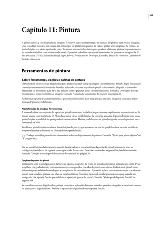 302




Capítulo 11: Pintura
A pintura altera a cor dos pixels da imagem. É possível usar as ferramentas e as técnicas de pintura para retocar imagens,
criar ou editar máscaras em canais alfa, rotoscopar ou pintar em quadros de vídeo e pintar artes originais. As pontas, as
predefinições e as várias opções de pincel fornecem um controle criativo para produzir efeitos de pintura impressionantes
ou simular trabalhos com mídias tradicionais. É possível trabalhar com várias ferramentas de pintura em imagens de 32
bits por canal (HDR), incluindo Pincel, Lápis, Borrar, Tornar nítido, Desfoque, Carimbo, Pincel do Histórico, Carimbo de
Padrão e Borracha.




Ferramentas de pintura
Sobre ferramentas, opções e paletas de pintura
O Photoshop fornece várias ferramentas para pintar ou editar cores na imagem. As ferramentas Pincel e Lápis funcionam
como ferramentas tradicionais de desenho, aplicando cor com traçados de pincel. A ferramenta Degradê, o comando
Preencher e a ferramenta Lata de Tinta aplicam cores a grandes áreas. Ferramentas como Borracha, Desfoque e Borrar
modificam as cores existentes na imagem. Consulte “Galeria de ferramentas de pintura” na página 26.

Na barra de opções de cada ferramenta, é possível definir como a cor será aplicada em uma imagem e selecionar entre
pontas de pincéis predefinidas.

Predefinições de pincéis e ferramentas
É possível salvar um conjunto de opções de pincel como uma predefinição para acessar rapidamente as características de
pincel usadas com freqüência. O Photoshop inclui várias predefinições de pincel de amostra. É possível iniciar com essas
predefinições e modificá-las para produzir novos efeitos. Muitas predefinições de pincel originais estão disponíveis para
download na Web.

Escolha as predefinições no seletor Predefinições do pincel, que armazena os pincéis predefinidos e permite modificar
temporariamente o diâmetro e a dureza de uma predefinição.

   Conheça os atalhos para alterar o tamanho e a dureza da ferramenta de pintura. Consulte “Teclas para pintar objetos” na
   página 602.


Use as predefinições da ferramenta quando desejar salvar as características da ponta do pincel juntamente com as
configurações da barra de opções, como opacidade, fluxo e cor. Para saber mais sobre as predefinições da ferramenta,
consulte “Criação e uso de predefinições de ferramenta” na página 29.

Opções de ponta do pincel
Juntamente com as configurações da barra de opções, as opções da ponta do pincel controlam a aplicação das cores. Pode-
se aplicar cor gradualmente, com arestas suaves, com grandes traçados de pincel, com várias dinâmicas de pincel, com
diferentes propriedades de mesclagem e com pincéis de várias formas. É possível aplicar uma textura com os traçados de
pincel para simular a pintura em telas ou papéis artísticos. Também é possível simular pintura com spray usando um
aerógrafo. Use a paleta Pincéis para definir as opções de ponta do pincel. Consulte “Visão geral da paleta Pincéis” na
página 309.

Se trabalhar com um digitalizador, poderá controlar a aplicação das cores usando a pressão, o ângulo e a rotação da caneta
ou uma caneta digitalizadora. Defina as opções dos digitalizadores na paleta Pincéis.
 