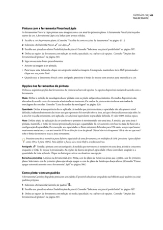 PHOTOSHOP CS3 303
                                                                                                                  Guia do Usuário




Pintura com a ferramenta Pincel ou Lápis
As ferramentas Pincel e Lápis pintam uma imagem com a cor atual do primeiro plano. A ferramenta Pincel cria traçados
suaves de cor. A ferramenta Lápis cria linhas com arestas sólidas.

1 Escolha a cor do primeiro plano. (Consulte “Escolha de cores na caixa de ferramentas” na página 111.)
2 Selecione a ferramenta Pincel      ou Lápis     .
3 Escolha um pincel no seletor Predefinições do pincel. Consulte “Selecione um pincel predefinido” na página 307.
4 Defina as opções de ferramenta com relação ao modo, opacidade, etc. na barra de opções. Consulte “Opções das
ferramentas de pintura” na página 303.
5 Siga um ou mais destes procedimentos:
• Arraste na imagem a ser pintada.
• Para traçar uma linha reta, clique em um ponto inicial na imagem. Em seguida, mantenha a tecla Shift pressionada e
  clique em um ponto final.
• Quando usar a ferramenta Pincel como aerógrafo, pressione o botão do mouse sem arrastar para intensificar a cor.


Opções das ferramentas de pintura
Defina as seguintes opções das ferramentas de pintura na barra de opções. As opções disponíveis variam de acordo com a
ferramenta.
Modo Define o método de mesclagem da cor pintada com os pixels subjacentes existentes. Os modos disponíveis são
alterados de acordo com a ferramenta selecionada no momento. Os modos de pintura são similares aos modos de
mesclagem de camadas. Consulte “Lista de modos de mesclagem” na página 320.
Opacidade Define a transparência da cor aplicada. À medida que pinta uma área, a opacidade não ultrapassa o nível
definido, independentemente das vezes em que o ponteiro foi movido sobre a área, até que o botão do mouse seja solto. Se
a área for traçada novamente, será aplicada cor adicional equivalente à opacidade definida. O valor 100% indica opaco.
Fluxo Define a taxa de aplicação da cor conforme o ponteiro é movimentado em uma área. À medida que uma área é
pintada, mantenha o botão do mouse pressionado para que a quantidade de cor aumente com base na taxa de fluxo até a
configuração de opacidade. Por exemplo, se a opacidade e o fluxo estiverem definidos para 33% cada, sempre que houver
movimento nesta área, a cor será movida 33% em direção à cor do pincel. O total não irá ultrapassar 33% a não ser que você
solte o botão do mouse e trace a área novamente.

   Pressione uma tecla numérica para definir a opacidade de uma ferramenta, em múltiplos de 10% (pressione 1 para definir
   como 10% e 0 para 100%). Para definir o fluxo, use a tecla Shift e a tecla numérica.
Aerógrafo      Simula a pintura com um aerógrafo. À medida que movimenta o ponteiro em uma área, a tinta se concentra
enquanto o botão do mouse é pressionado. As opções de dureza do pincel, opacidade e fluxo controlam a rapidez e a
quantidade da tinta aplicada. Clique no botão para ativar ou desativar essa opção.
Borracha automática (Apenas na ferramenta Lápis) Pinta a cor do plano de fundo nas áreas que contêm a cor do primeiro
plano. Selecione a cor do primeiro plano que deseja apagar e a cor do plano de fundo que deseja alterar. (Consulte “Como
apagar automaticamente com a ferramenta Lápis” na página 306.)


Como pintar com um padrão
A ferramenta Carimbo de padrão pinta com um padrão. É possível selecionar um padrão nas bibliotecas de padrões ou criar
padrões próprios.

1 Selecione a ferramenta Carimbo de padrão        .
2 Escolha um pincel no seletor Predefinições do pincel. Consulte “Selecione um pincel predefinido” na página 307.
3 Defina as opções de ferramenta com relação ao modo, opacidade, etc. na barra de opções. Consulte “Opções das
ferramentas de pintura” na página 303.
 