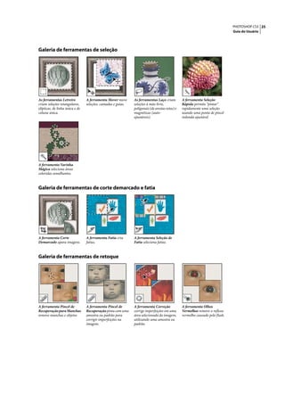 PHOTOSHOP CS3 25
                                                                                                                               Guia do Usuário




Galeria de ferramentas de seleção




As ferramentas Letreiro          A ferramenta Mover move      As ferramentas Laço criam         A ferramenta Seleção
criam seleções retangulares,     seleções, camadas e guias.   seleções à mão livre,             Rápida permite “pintar”
elípticas, de linha única e de                                poligonais (de arestas retas) e   rapidamente uma seleção
coluna única.                                                 magnéticas (auto-                 usando uma ponta de pincel
                                                              ajustáveis).                      redonda ajustável




A ferramenta Varinha
Mágica seleciona áreas
coloridas semelhantes.


Galeria de ferramentas de corte demarcado e fatia




A ferramenta Corte               A ferramenta Fatia cria      A ferramenta Seleção de
Demarcado apara imagens.         fatias.                      Fatia seleciona fatias.


Galeria de ferramentas de retoque




A ferramenta Pincel de           A ferramenta Pincel de       A ferramenta Correção             A ferramenta Olhos
Recuperação para Manchas         Recuperação pinta com uma    corrige imperfeições em uma       Vermelhos remove o reflexo
remove manchas e objetos         amostra ou padrão para       área selecionada da imagem,       vermelho causado pelo flash.
                                 corrigir imperfeições na     utilizando uma amostra ou
                                 imagem.                      padrão.
 