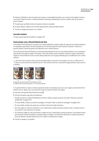 PHOTOSHOP CS3 304
                                                                                                                   Guia do Usuário




4 Selecione Alinhado na barra de opções para manter a continuidade do padrão com o ponto inicial original, mesmo se
você soltar o botão do mouse e continuar pintando. Desmarque Alinhado para reiniciar o padrão cada vez que parar e
iniciar a pintura.
5 Na paleta pop-up Padrão da barra de opções, selecione um padrão.
6 Se quiser aplicar o padrão com um efeito impressionista, selecione Impressionista.
7 Arraste na imagem para pintar com o padrão.


Consulte também
“Criação e gerenciamento de padrões” na página 330


Como pintar com o Pincel História da Arte
A ferramenta Pincel História da Arte pinta com traçados estilizados, usando os dados de origem de um estado do histórico
ou instantâneo especificado. Fazendo experiências com diversas opções de estilo de pintura, tamanho e tolerância, é
possível simular a textura da pintura com diferentes cores e estilos artísticos.

Como a ferramenta Pincel do Histórico, a ferramenta Pincel História da Arte usa um estado de histórico ou um instantâneo
especificado como dado de origem. Entretanto, o Pincel do Histórico pinta recriando os dados de origem especificados,
enquanto o Pincel História da Arte usa esses dados juntamente com as opções definidas para criar diferentes cores e estilos
artísticos.

    Para obter diversos efeitos visuais, experimente aplicar filtros ou preencher uma imagem com uma cor sólida antes de
    pintar com a ferramenta Pincel História da Arte. Tente também aumentar o tamanho da imagem pelo fator 4 para suavizar
os detalhes.




        A                   B                    C
Exemplo de uso da ferramenta Pincel História da Arte
A. Original B. Uso de pincel pequeno C. Uso de pincel grande


1 Na paleta Histórico, clique na coluna esquerda do estado ou instantâneo para usar como origem na ferramenta Pincel
História da Arte. Aparece um ícone de pincel ao lado do estado do histórico de origem.
2 Selecione a ferramenta Pincel história da arte         .
3 Na barra de opções, siga estes procedimentos:
• Escolha um pincel no seletor Predefinições do Pincel e defina as opções do pincel. (Consulte “Selecione um pincel
  predefinido” na página 307.)
• No menu Modo, escolha um modo de mesclagem. (Consulte “Sobre os modos de mesclagem” na página 320.)
• No menu Estilo, escolha uma opção para controlar a forma do traçado de pintura.
• Em Área, digite um valor para especificar a área coberta pelos traçados de pintura. Quanto maior o tamanho, maior a
  área coberta e mais numerosos os traçados.
• Em Tolerância, digite um valor para limitar as regiões em que se pode aplicar traçados de pintura. Uma tolerância baixa
  permite pintar traçados ilimitados em qualquer lugar na imagem. Uma tolerância alta limita os traçados de pintura a
  áreas que diferem consideravelmente da cor no estado ou instantâneo de origem.
4 Arraste na imagem a ser pintada.
 