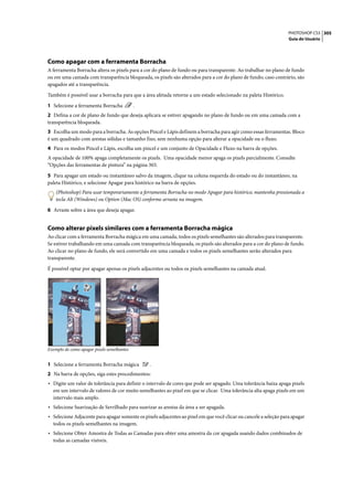PHOTOSHOP CS3 305
                                                                                                                   Guia do Usuário




Como apagar com a ferramenta Borracha
A ferramenta Borracha altera os pixels para a cor do plano de fundo ou para transparente. Ao trabalhar no plano de fundo
ou em uma camada com transparência bloqueada, os pixels são alterados para a cor do plano de fundo; caso contrário, são
apagados até a transparência.

Também é possível usar a borracha para que a área afetada retorne a um estado selecionado na paleta Histórico.

1 Selecione a ferramenta Borracha           .
2 Defina a cor de plano de fundo que deseja aplicara se estiver apagando no plano de fundo ou em uma camada com a
transparência bloqueada.
3 Escolha um modo para a borracha. As opções Pincel e Lápis definem a borracha para agir como essas ferramentas. Bloco
é um quadrado com arestas sólidas e tamanho fixo, sem nenhuma opção para alterar a opacidade ou o fluxo.
4 Para os modos Pincel e Lápis, escolha um pincel e um conjunto de Opacidade e Fluxo na barra de opções.
A opacidade de 100% apaga completamente os pixels. Uma opacidade menor apaga os pixels parcialmente. Consulte
“Opções das ferramentas de pintura” na página 303.

5 Para apagar um estado ou instantâneo salvo da imagem, clique na coluna esquerda do estado ou do instantâneo, na
paleta Histórico, e selecione Apagar para histórico na barra de opções.
    (Photoshop) Para usar temporariamente a ferramenta Borracha no modo Apagar para histórico, mantenha pressionada a
    tecla Alt (Windows) ou Option (Mac OS) conforme arrasta na imagem.

6 Arraste sobre a área que deseja apagar.


Como alterar pixels similares com a ferramenta Borracha mágica
Ao clicar com a ferramenta Borracha mágica em uma camada, todos os pixels semelhantes são alterados para transparente.
Se estiver trabalhando em uma camada com transparência bloqueada, os pixels são alterados para a cor do plano de fundo.
Ao clicar no plano de fundo, ele será convertido em uma camada e todos os pixels semelhantes serão alterados para
transparente.

É possível optar por apagar apenas os pixels adjacentes ou todos os pixels semelhantes na camada atual.




Exemplo de como apagar pixels semelhantes


1 Selecione a ferramenta Borracha mágica        .
2 Na barra de opções, siga estes procedimentos:
• Digite um valor de tolerância para definir o intervalo de cores que pode ser apagado. Uma tolerância baixa apaga pixels
  em um intervalo de valores de cor muito semelhantes ao pixel em que se clicar. Uma tolerância alta apaga pixels em um
  intervalo mais amplo.
• Selecione Suavização de Serrilhado para suavizar as arestas da área a ser apagada.
• Selecione Adjacente para apagar somente os pixels adjacentes ao pixel em que você clicar ou cancele a seleção para apagar
  todos os pixels semelhantes na imagem.
• Selecione Obter Amostra de Todas as Camadas para obter uma amostra da cor apagada usando dados combinados de
  todas as camadas visíveis.
 