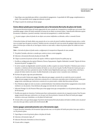 PHOTOSHOP CS3 306
                                                                                                                     Guia do Usuário




• Especifique uma opacidade para definir a intensidade de apagamento. A opacidade de 100% apaga completamente os
  pixels. Uma opacidade menor apaga parcialmente os pixels.
3 Clique na parte da camada que deseja apagar.


Como alterar pixels para transparente com a ferramenta Borracha de plano de fundo
A ferramenta Borracha de plano de fundo apaga pixels de uma camada até a transparência à medida que você arrasta. Isso
possibilita apagar o plano de fundo mantendo as arestas de um objeto no primeiro plano. Especificando diferentes opções
de amostra e tolerância, é possível controlar o intervalo da transparência e a nitidez dos limites.

   Se quiser apagar o plano de fundo de um objeto com arestas indefinidas ou delicadas, utilize o comando Extrair.


A borracha de plano de fundo obtém uma amostra da cor no centro do pincel, também chamado de ponto ativo, e exclui
essa cor sempre que ela aparece no pincel. Também executa a extração de cores nas arestas de qualquer objeto do primeiro
plano, de forma que os halos de cor não fiquem visíveis se, mais tarde, o objeto do primeiro plano for colado em outra
imagem.

Nota: a borracha de plano de fundo anula a configuração de transparência bloqueada de uma camada.

1 Na paleta Camadas, selecione a camada que contém as áreas a serem apagadas.
2 Selecione a ferramenta Borracha de plano de fundo        .
3 Clique na amostra de pincéis na barra de opções e defina as opções de pincel na paleta pop-up.
• Escolha as configurações das opções Diâmetro, Dureza, Espaçamento, Ângulo e Redondez (consulte “Opções de forma
  da ponta do pincel” na página 311).
• Se estiver usando um digitalizador sensível à pressão, escolha as opções nos menus Tamanho e Tolerância para variar o
  tamanho e a tolerância da borracha de plano de fundo no curso de um traçado. Escolha Pressão da Caneta para que a
  variação tenha como base a pressão da caneta. Escolha Caneta Digitalizadora para que a variação tenha como base a
  posição do botão rotativo da caneta. Escolha Desativado se não quiser variar o tamanho nem a tolerância.
4 Na barra de opções, siga estes procedimentos:
• Escolha um modo Limites para apagar: Não-adjacente para apagar a amostra de cor onde ela ocorrer no pincel;
  Adjacente para apagar áreas que contiverem a amostra de cor e estiverem conectadas entre si; Indicação de Arestas para
  apagar áreas conectadas que contiverem a amostra de cor, preservando a nitidez ideal das arestas de forma.
• Para Tolerância, digite um valor ou arraste o controle deslizante. Uma tolerância baixa limita o apagamento a áreas muito
  similares à cor da amostra. Uma tolerância alta apaga um intervalo de cores mais amplo.
• Selecione Proteger Cor do Primeiro Plano para evitar apagar áreas que correspondem à cor do primeiro plano, na caixa
  de ferramentas.
• Escolha uma opção em Amostras: Contínuo para fazer continuamente a amostra da cor enquanto arrasta; Uma Vez para
  apagar somente áreas que contiverem a cor em que você clicou primeiro; Amostra de Plano de Fundo para apagar
  somente as áreas que contenham a cor de plano de fundo atual.
5 Arraste sobre a área que deseja apagar. O ponteiro da ferramenta Borracha de plano de fundo é exibido como um pincel
com uma mira que indica o ponto ativo da ferramenta .


Como apagar automaticamente com a ferramenta Lápis
A opção Borracha Automática da ferramenta Lápis permite usar a cor do plano de fundo para pintar áreas que contêm a
cor do primeiro plano.

1 Especifique as cores do primeiro plano e do plano de fundo.
2 Selecione a ferramenta Lápis      .
3 Selecione Borracha Automática na barra de opções.
4 Arraste sobre a imagem.
 