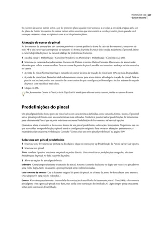 PHOTOSHOP CS3 307
                                                                                                                    Guia do Usuário




Se o centro do cursor estiver sobre a cor do primeiro plano quando você começar a arrastar, a área será apagada até a cor
do plano de fundo. Se o centro do cursor estiver sobre uma área que não contém a cor do primeiro plano quando você
começar a arrastar, a área será pintada com a cor do primeiro plano.


Alteração do cursor do pincel
As ferramentas de pintura têm três cursores possíveis: o cursor padrão (o ícone da caixa de ferramentas), um cursor de
mira     e um cursor que corresponde ao tamanho e à forma da ponta do pincel selecionada atualmente. É possível alterar
o cursor da ponta do pincel na caixa de diálogo de preferências Cursores.

1 Escolha Editar > Preferências > Cursores (Windows) ou Photoshop > Preferências > Cursores (Mac OS).
2 Selecione os cursores desejados na área Cursores de Pintura e na área Outros Cursores. Os cursores de amostra são
alterados para refletir as suas escolhas. Para um cursor de ponta de pincel, escolha um tamanho e se deseja incluir uma mira
no cursor.
• A ponta do pincel Normal restringe o tamanho do cursor às áreas de traçado do pincel com 50% ou mais de opacidade.
• A ponta do pincel com Tamanho total redimensiona o cursor para a área inteira afetada pelo traçado do pincel. Para os
  pincéis macios, isso produz um tamanho de cursor maior do que a configuração Normal para incluir as áreas do traçado
  do pincel com opacidade mais clara.
3 Clique em OK.
    Nas ferramentas Caneta e Pincel, a tecla Caps Lock é usada para alternar entre o cursor padrão e o cursor de mira.




Predefinições do pincel
Um pincel predefinido é uma ponta de pincel salva com características definidas, como tamanho, forma e dureza. É possível
salvar pincéis predefinidos com as características mais utilizadas. Também é possível salvar predefinições de ferramentas
para a ferramenta Pincel que se pode selecionar no menu Predefinição de Ferramenta, na barra de opções.

Quando se altera o tamanho, a forma ou a dureza de um pincel predefinido, a alteração é temporária. Na próxima vez em
que se escolher essa predefinição, o pincel usará as configurações originais. Para tornar as alterações permanentes, é
necessário criar uma nova predefinição. Consulte “Como criar um novo pincel predefinido” na página 309.


Selecione um pincel predefinido
1 Selecione uma ferramenta de pintura ou de edição e clique no menu pop-up Predefinição de Pincel, na barra de opções.
2 Selecione um pincel.
Nota: também é possível selecionar um pincel na paleta Pincéis. Para visualizar as predefinições carregadas, selecione
Predefinições de pincel, no lado esquerdo da paleta.

3 Altere as opções do pincel predefinido.
Diâmetro Altera temporariamente o tamanho do pincel. Arraste o controle deslizante ou digite um valor. Se o pincel tiver
uma ponta dupla, tanto ela quanto a ponta principal serão redimensionadas.
Usar tamanho da amostra Usa o diâmetro original da ponta do pincel, se a forma da ponta for baseada em uma amostra.
(Não disponível para pincéis redondos.)
Dureza Altera temporariamente a intensidade de suavização de serrilhado da ferramenta pincel. Com 100%, a ferramenta
pincel pinta com a ponta de pincel mais dura, mas ainda com suavização de serrilhado. O Lápis sempre pinta uma aresta
sólida sem suavização de serrilhado.
 
