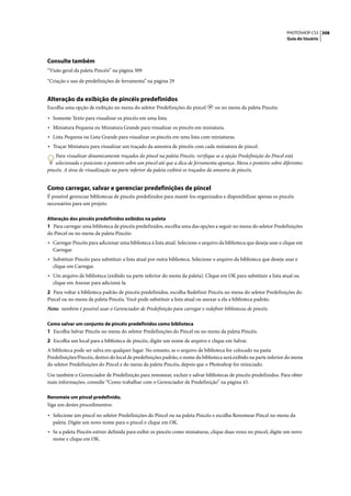 PHOTOSHOP CS3 308
                                                                                                                      Guia do Usuário




Consulte também
“Visão geral da paleta Pincéis” na página 309

“Criação e uso de predefinições de ferramenta” na página 29


Alteração da exibição de pincéis predefinidos
Escolha uma opção de exibição no menu do seletor Predefinições do pincel          ou no menu da paleta Pincéis:

• Somente Texto para visualizar os pincéis em uma lista.
• Miniatura Pequena ou Miniatura Grande para visualizar os pincéis em miniatura.
• Lista Pequena ou Lista Grande para visualizar os pincéis em uma lista com miniaturas.
• Traçar Miniatura para visualizar um traçado da amostra de pincéis com cada miniatura de pincel.
    Para visualizar dinamicamente traçados do pincel na paleta Pincéis, verifique se a opção Predefinição do Pincel está
    selecionada e posicione o ponteiro sobre um pincel até que a dica de ferramenta apareça. Mova o ponteiro sobre diferentes
pincéis. A área de visualização na parte inferior da paleta exibirá os traçados da amostra de pincéis.


Como carregar, salvar e gerenciar predefinições de pincel
É possível gerenciar bibliotecas de pincéis predefinidos para mantê-los organizados e disponibilizar apenas os pincéis
necessários para um projeto.

Alteração dos pincéis predefinidos exibidos na paleta
1 Para carregar uma biblioteca de pincéis predefinidos, escolha uma das opções a seguir no menu do seletor Predefinições
do Pincel ou no menu da paleta Pincéis:
• Carregar Pincéis para adicionar uma biblioteca à lista atual. Selecione o arquivo da biblioteca que deseja usar e clique em
  Carregar.
• Substituir Pincéis para substituir a lista atual por outra biblioteca. Selecione o arquivo da biblioteca que deseja usar e
  clique em Carregar.
• Um arquivo de biblioteca (exibido na parte inferior do menu da paleta). Clique em OK para substituir a lista atual ou
  clique em Anexar para adicioná-la.
2 Para voltar à biblioteca padrão de pincéis predefinidos, escolha Redefinir Pincéis no menu do seletor Predefinições do
Pincel ou no menu da paleta Pincéis. Você pode substituir a lista atual ou anexar a ela a biblioteca padrão.
Nota: também é possível usar o Gerenciador de Predefinição para carregar e redefinir bibliotecas de pincéis.

Como salvar um conjunto de pincéis predefinidos como biblioteca
1 Escolha Salvar Pincéis no menu do seletor Predefinições do Pincel ou no menu da paleta Pincéis.
2 Escolha um local para a biblioteca de pincéis, digite um nome de arquivo e clique em Salvar.
A biblioteca pode ser salva em qualquer lugar. No entanto, se o arquivo de biblioteca for colocado na pasta
Predefinições/Pincéis, dentro do local de predefinições padrão, o nome da biblioteca será exibido na parte inferior do menu
do seletor Predefinições do Pincel e do menu da paleta Pincéis, depois que o Photoshop for reiniciado.

Use também o Gerenciador de Predefinição para renomear, excluir e salvar bibliotecas de pincéis predefinidos. Para obter
mais informações, consulte “Como trabalhar com o Gerenciador de Predefinição” na página 43.

Renomeie um pincel predefinido.
Siga um destes procedimentos:

• Selecione um pincel no seletor Predefinições do Pincel ou na paleta Pincéis e escolha Renomear Pincel no menu da
  paleta. Digite um novo nome para o pincel e clique em OK.
• Se a paleta Pincéis estiver definida para exibir os pincéis como miniaturas, clique duas vezes no pincel, digite um novo
  nome e clique em OK.
 