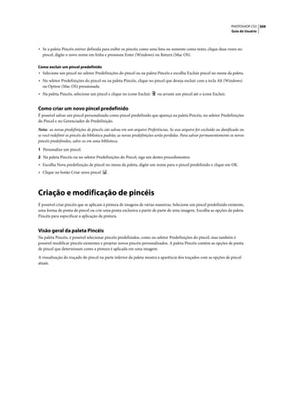 PHOTOSHOP CS3 309
                                                                                                                      Guia do Usuário




• Se a paleta Pincéis estiver definida para exibir os pincéis como uma lista ou somente como texto, clique duas vezes no
  pincel, digite o novo nome em linha e pressione Enter (Windows) ou Return (Mac OS).

Como excluir um pincel predefinido
• Selecione um pincel no seletor Predefinições do pincel ou na paleta Pincéis e escolha Excluir pincel no menu da paleta.
• No seletor Predefinições do pincel ou na paleta Pincéis, clique no pincel que deseja excluir com a tecla Alt (Windows)
  ou Option (Mac OS) pressionada.
• Na paleta Pincéis, selecione um pincel e clique no ícone Excluir       ou arraste um pincel até o ícone Excluir.


Como criar um novo pincel predefinido
É possível salvar um pincel personalizado como pincel predefinido que apareça na paleta Pincéis, no seletor Predefinições
do Pincel e no Gerenciador de Predefinição.

Nota: as novas predefinições de pincéis são salvas em um arquivo Preferências. Se esse arquivo for excluído ou danificado ou
se você redefinir os pincéis da biblioteca padrão, as novas predefinições serão perdidas. Para salvar permanentemente os novos
pincéis predefinidos, salve-os em uma biblioteca.

1 Personalize um pincel.
2 Na paleta Pincéis ou no seletor Predefinições do Pincel, siga um destes procedimentos:
• Escolha Nova predefinição de pincel no menu da paleta, digite um nome para o pincel predefinido e clique em OK.
• Clique no botão Criar novo pincel       .




Criação e modificação de pincéis
É possível criar pincéis que se aplicam à pintura de imagens de várias maneiras. Selecione um pincel predefinido existente,
uma forma de ponta de pincel ou crie uma ponta exclusiva a partir de parte de uma imagem. Escolha as opções da paleta
Pincéis para especificar a aplicação da pintura.


Visão geral da paleta Pincéis
Na paleta Pincéis, é possível selecionar pincéis predefinidos, como no seletor Predefinições do pincel, mas também é
possível modificar pincéis existentes e projetar novos pincéis personalizados. A paleta Pincéis contém as opções de ponta
de pincel que determinam como a pintura é aplicada em uma imagem.

A visualização do traçado do pincel na parte inferior da paleta mostra a aparência dos traçados com as opções de pincel
atuais.
 