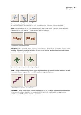 PHOTOSHOP CS3 312
                                                                                                                            Guia do Usuário




        A                    B                    C
Como virar uma ponta de pincel em seu eixo y.
A. Ponta do pincel na posição padrão B. Opção Virar eixo Y selecionada C. Opções Virar eixo X e Virar eixo Y selecionadas


Ângulo Especifica o ângulo em que o eixo maior de um pincel elíptico ou de amostra é girado em relação à horizontal.
Digite um valor em graus ou arraste o eixo horizontal na caixa de visualização.




Pincéis angulares criam traçados cinzelados


Redondez Especifica a proporção entre os eixos maior e menor do pincel. Digite um valor percentual ou arraste os pontos
na caixa de visualização. Um valor de 100% indica um pincel circular, um valor de 0% indica um pincel linear e valores
intermediários indicam pincéis elípticos.




Ajuste da redondez para comprimir uma forma de ponta do pincel


Dureza Controla o tamanho do centro duro do pincel. Digite um número ou use o controle deslizante para indicar um valor
percentual do diâmetro do pincel. Não é possível alterar a dureza de pincéis de amostra.




Traçados de pincéis com diferentes valores de dureza


Espaçamento Controla a distância entre as marcas do pincel em um traçado. Para alterar o espaçamento, digite um número
ou use o controle deslizante para indicar um valor percentual do diâmetro do pincel. Quando essa opção não está
selecionada, a velocidade do cursor determina o espaçamento.
 