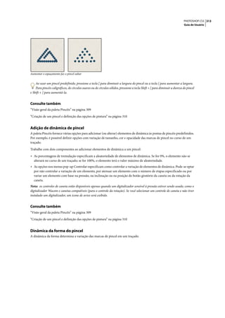 PHOTOSHOP CS3 313
                                                                                                                             Guia do Usuário




Aumentar o espaçamento faz o pincel saltar


    Ao usar um pincel predefinido, pressione a tecla [ para diminuir a largura do pincel ou a tecla ] para aumentar a largura.
    Para pincéis caligráficos, de círculos suaves ou de círculos sólidos, pressione a tecla Shift + [ para diminuir a dureza do pincel
e Shift + ] para aumentá-la.


Consulte também
“Visão geral da paleta Pincéis” na página 309

“Criação de um pincel e definição das opções de pintura” na página 310


Adição de dinâmica de pincel
A paleta Pincéis fornece várias opções para adicionar (ou alterar) elementos de dinâmica às pontas de pincéis predefinidos.
Por exemplo, é possível definir opções com variação de tamanho, cor e opacidade das marcas de pincel no curso de um
traçado.

Trabalhe com dois componentes ao adicionar elementos de dinâmica a um pincel:

• As porcentagens de tremulação especificam a aleatoriedade de elementos de dinâmica. Se for 0%, o elemento não se
  alterará no curso de um traçado; se for 100%, o elemento terá o valor máximo de aleatoriedade.
• As opções nos menus pop-up Controlar especificam como controlar a variação de elementos de dinâmica. Pode-se optar
  por não controlar a variação de um elemento, por atenuar um elemento com o número de etapas especificado ou por
  variar um elemento com base na pressão, na inclinação ou na posição do botão giratório da caneta ou da rotação da
  caneta.
Nota: os controles de caneta estão disponíveis apenas quando um digitalizador sensível à pressão estiver sendo usado, como o
digitalizador Wacom e canetas compatíveis (para o controle da rotação). Se você selecionar um controle de caneta e não tiver
instalado um digitalizador, um ícone de aviso será exibido.


Consulte também
“Visão geral da paleta Pincéis” na página 309

“Criação de um pincel e definição das opções de pintura” na página 310


Dinâmica da forma do pincel
A dinâmica da forma determina a variação das marcas de pincel em um traçado.
 