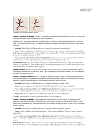 PHOTOSHOP CS3 314
                                                                                                                  Guia do Usuário




Traçados de pincel com e sem dinâmica da forma


Controle e Tremulação do Tamanho Especifica a variação do tamanho das marcas de pincel em um traçado. Para obter mais
informações, consulte “Adição de dinâmica de pincel” na página 313.

Para especificar a porcentagem máxima de tremulação, digite um número ou use o controle deslizante para indicar um
valor. Para especificar como controlar a variação de tamanho das marcas de pincel, escolha uma opção no menu pop-up
Controlar:
• Desativado Especifica que não há controle sobre a variação de tamanho das marcas de pincel.
• Atenuar Atenua o tamanho das marcas de pincel entre os diâmetros inicial e mínimo no número de etapas especificado.
Cada etapa equivale a uma marca de ponta de pincel. O valor pode variar de 0 a 9999. Por exemplo, a inserção de 10 etapas
produz uma atenuação em incrementos de 10.
• Pressão da caneta, Inclinação da caneta, Caneta digitalizadora Varia o tamanho das marcas de pincel entre os diâmetros
inicial e mínimo, com base na pressão, na inclinação ou na posição do botão giratório da caneta.
Diâmetro Mínimo Especifica a porcentagem mínima para o redimensionamento das marcas de pincel quando a opção
Tremulação do Tamanho ou Controle do Tamanho está ativada. Digite um número ou use o controle deslizante para indicar
um valor percentual do diâmetro da ponta do pincel.
Escala da Inclinação Especifica o fator de escala aplicado à altura do pincel antes da rotação quando a opção Controlar
Tamanho está definida como Inclinação da Caneta. Digite um número ou use o controle deslizante para indicar um valor
percentual do diâmetro do pincel.
Controle e Tremulação de Ângulo Especifica a variação do ângulo das marcas de pincel em um traçado. Para especificar a
porcentagem máxima de tremulação, digite um valor que seja um percentual de 360 graus. Para especificar como controlar
a variação do ângulo das marcas de pincel, escolha uma opção no menu pop-up Controlar:
• Desativado Especifica que não há controle sobre a variação de ângulo das marcas de pincel.
• Atenuar Atenua o ângulo das marcas do pincel entre 0 e 360 graus no número de etapas especificado.
• Pressão da Caneta, Inclinação da Caneta, Caneta Digitalizadora, Rotação Varia o ângulo das marcas de pincel entre 0 e
360 graus, com base na pressão, na inclinação, na posição do botão giratório ou na rotação da caneta.
• Direção Inicial Baseia o ângulo das marcas do pincel na direção inicial do traçado do pincel.
• Direção Baseia o ângulo das marcas do pincel na direção do traçado do pincel.
Controle e Tremulação de Redondez Especifica a variação da redondez das marcas do pincel em um traçado. Para
especificar a porcentagem máxima de tremulação, digite um percentual que indique a proporção entre os eixos maior e
menor do pincel. Para especificar como controlar a variação de redondez das marcas de pincel, escolha uma opção no menu
pop-up Controlar:
• Desativado Especifica que não há controle sobre a variação de redondez das marcas de pincel.
• Atenuar Atenua a redondez das marcas do pincel entre 100% e o valor de Redondez Mínima no número de etapas
especificado.
• Pressão da Caneta, Inclinação da Caneta, Caneta Digitalizadora, Rotação Varia a redondez das marcas de pincel entre
100% e o valor de Redondez Mínima, com base na pressão, na inclinação, na posição do botão giratório ou na rotação da
caneta.
Redondez Mínima Especifica a redondez mínima das marcas do pincel quando a opção Tremulação de Redondez ou
Controle de Redondez está ativada. Digite um percentual que indique a proporção entre os eixos maior e menor do pincel.
 